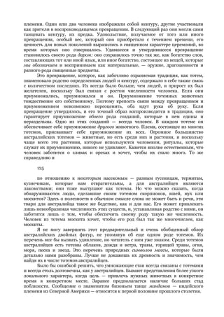 племени. Один или два человека изображали собой кенгуру, другие участвовали
как зрители в воспроизводящемся превращении. В следующий раз они могли сами
танцевать кенгуру, их предка. Удовольствие, получаемое от того или иного
превращения, особый вес, который оно приобретало с течением времени, его
ценность для новых поколений выразились в священном характере церемоний, во
время которых оно совершалось. Удавшееся и утвердившееся превращение
становилось своего рода даром: оно сохранялось точно так же, как богатство слов,
составляющих тот или иной язык, или иное богатство, состоящее из вещей, которые
мы обозначаем и воспринимаем как материальные, — оружие, драгоценности и
разного рода священные предметы.
      Это превращение, которое, как заботливо охраняемая традиция, как тотем,
знаменовало родство определенных людей и кенгуру, содержало в себе также связь
с количеством последних. Их всегда было больше, чем людей, и прирост их был
желателен, поскольку был связан с ростом численности человека. Если они
приумножались, приумножался и он. Приумножение тотемных животных
тождественно его собственному. Поэтому крепость связи между превращением и
приумножением невозможно переоценить, оба идут рука об руку. Если
превращение утвердилось, и его точный образ воспроизводится в традиции, оно
гарантирует приумножение обоего рода созданий, которые в нем едины и
нераздельны. Одно из этих созданий — всегда человек. В каждом тотеме он
обеспечивает себе приумножение другого животного. Племя, состоящее из многих
тотемов, присваивает себе приумножение их всех. Огромное большинство
австралийских тотемов — животные, но есть среди них и растения, и поскольку
чаще всего это растения, которые используются человеком, ритуалы, которые
служат их приумножению, никого не удивляют. Кажется вполне естественным, что
человек заботится о сливах и орехах и хочет, чтобы их стало много. То же
справедливо и

     125

      по отношению к некоторым насекомым — разным гусеницам, термитам,
кузнечикам, которые нам отвратительны, а для австралийцев являются
лакомствами; они тоже выступают как тотемы. Но что можно сказать, когда
обнаруживаются люди, сделавшие своим тотемом скорпионов, вшей, мух или
москитов? Здесь о полезности в обычном смысле слова не может быть и речи, эти
твари для австралийца такое же бедствие, как и для нас. Его может привлекать
лишь невообразимая численность этих существ, и, устанавливая родство с ними, он
заботится лишь о том, чтобы обеспечить своему роду такую же численность.
Человек из тотема москита хочет, чтобы его род был так же многочислен, как
москиты.
      Я не могу завершить этот предварительный и очень обобщенный обзор
австралийских двойных фигур, не упомянув об еще одном роде тотемов. Их
перечень мог бы вызвать удивление, но читатель с ним уже знаком. Среди тотемов
австралийцев есть тотемы облаков, дождя и ветра, травы, горящей травы, огня,
моря, песка и звезд. Это перечень природных символов массы, которые были
детально нами разобраны. Лучше не докажешь их древность и значимость, чем
найдя их в числе тотемов австралийцев.
      Было бы ошибкой решить, что умножающие стаи всегда связаны с тотемами
и всегда столь долговечны, как у австралийцев. Бывают представления более узкого
локального характера, когда цель — привлечь нужных животных в конкретное
время в конкретном месте. Заранее предполагается наличие больших стад
поблизости. Сообщение о знаменитом бизоньем танце манданов — индейского
племени из Северной Америки — относится к первой половине прошлого столетия.
 