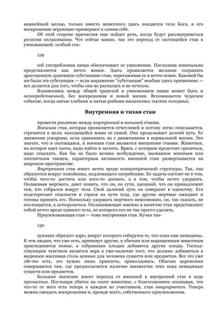 важнейшей целью, только вместо животного здесь поедается тело Бога, и его
воскрешение верующие примеряют к самим себе.
      Об этой стороне причастия еще пойдет речь, когда будут рассматриваться
религии оплакивания. Что сейчас важно, так это переход от охотящейся стаи к
умножающей: особый спо-

      129

      соб употребления пищи обеспечивает ее умножение. Последняя изначально
представляется как нечто живое. Здесь проявляется желание сохранить
драгоценную душевную субстанцию стаи, пересаживая ее в нечто новое. Каковой бы
ни была эта субстанция — если выражение "субстанция" вообще здесь применимо —
все делается для того, чтобы она не распалась и не исчезла.
      Взаимосвязь между общей трапезой и умножением пищи может быть и
непосредственной, без воскрешения и новой жизни. Вспоминается чудесное
событие, когда пятью хлебами и пятью рыбами насытились тысячи голодных.

                           Внутренняя и тихая стаи
      провести различие между внутренней и внешней стаями.
      Внешняя стая, которая проявляется отчетливей и потому легко описывается,
стремится к цели, находящейся вовне ее самой. Она проделывает долгий путь. Ее
движения ускорены, если сравнивать их с движениями в нормальной жизни. Это
значит, что и охотящаяся, и военная стаи являются внешними стаями. Животное,
на которое идет охота, надо найти и загнать. Врага, с которым предстоит сразиться,
надо отыскать. Как бы не было велико возбуждение, вызванное военным или
охотничьим танцем, характерная активность внешней стаи развертывается на
широком пространстве.
      Внутренняя стая имеет нечто вроде концентрической структуры. Так, она
образуется вокруг покойника, подлежащего погребению. Ее задача состоит не в том,
чтобы чего-то достичь или кого-то догнать, а в том, чтобы нечто удержать.
Оплакивая мертвого, дают понять, что он, по сути, здешний, что он принадлежит
тем, кто собрался вокруг тела. Свой далекий путь он совершит в одиночку. Его
подстерегают опасности и страхи на пути туда, где другие мертвые ожидают и
готовы принять его. Поскольку удержать мертвого невозможно, он, так сказать, не
поглощается, а исторгается. Оплакивающие именно в качестве стаи представляют
собой нечто вроде единого тела, из которого его не так просто удалить.
      Приумножающая стая — тоже внутренняя стая. Кучка тан-

      130

      цующих образует ядро, вокруг которого соберутся те, что пока еще невидимы.
К тем людям, что уже есть, примкнут другие, к убитым или выращенным животным
присоединятся новые, к собранным плодам добавятся другие плоды. Господ-
ствующим чувством является вера в уже-наличие того, что должно добавиться к
видимым массивам столь ценных для человека существ или предметов. Все это уже
где-то есть, это нужно лишь привлечь, приколдовать. Обычно церемонии
совершаются там, где предполагается наличие множества этих пока невидимых
существ или предметов.
      Большое значение имеет переход от внешней к внутренней стае в ходе
причастия. Поглощая убитое на охоте животное, с благоговением осознавая, что
что-то от него есть теперь в каждом из участников, стая овнутряется. Теперь
можно ожидать воскрешения и, прежде всего, собственного приумножения.
 