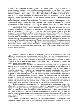 стоящий над трупами павших, причем не важно даже, кто эти павшие —
уничтоженные им враги или погибшие друзья, союзники и т.д. В счет идет лишь
выживание. Чем больше тех, кого он пережил (все равно, враги это или друзья), тем
величественнее, "богоравнее" властитель. Подлинные властители всегда остро
чувствуют эту закономерность, подлинная власть всегда воздвигает себя на грудах
мертвых тел, как в фигуральном, так и в прямом смысле. Масса — это предпосылка
и фундамент власти, все равно, идет ли речь о массе живых или массе мертвых.
Угроза смерти — основное орудие власти в управлении массой. Любой приказ — это
отложенная угроза смерти. Другими словами, страх смерти — конечная мотивация
исполнения любого приказа. Голос власти, говорит Канетти, это рык льва, от
которого приходят в ужас и бросаются в бегство стада антилоп, то есть масса.
      В некоторых главах "Массы и власти" Канетти вскрывает изначальную связь
структур мышления параноика и властителя. Паранойя — не просто "болезнь
власти". Паранойя и власть — это два способа реализации одной и той же
тенденции, имеющейся в любом человеческом существе. Таким образом Канетти
универсализирует открытые им закономерности отношений массы и власти,
обосновывает их всеобщий и фундаментальный характер. Результатом становится
формирование основных принципов политической антропологии, родственной по
стилю идеям Хоркхаймера и Адорно в "Диалектике просвещения" и микроанализам
власти у Фуко, но оригинальной по фундаментальным ин-туициям. Одновременно
возникает более или менее целостная общеантропологическая концепция,
коренящаяся в идее напряженной динамики страха перед прикосновением другого
и радостного, освобож-

      14

      даюшего слияния с другим и другими. Именно в реализации этих двух
аффектов воплощается человеческая жизнь. Этому служат многочисленные и
разнообразные ритуалы, систематически разбираемые Канетти, составляющие в
своей совокупности основополагающие институты человеческого общежития (стая,
религия, война и др.). В этом смысле концепция "Массы и власти" представляет
собой также теорию культуры.
      Личную позицию писателя по отношению к власти, как она выражена не
только в этой книге, но и в художественных произведениях, в публицистике и
афоризмах, я бы назвал интеллектуальным анархизмом. Власть смертоносна и
отвратительна, власть — это смерть. Борьба против власти, как сказано уже в начале
этих заметок, — это борьба против смерти. Его призыв к каждому человеку —
вырвать из себя "жало приказа", то есть ликвидировать в себе тот психологический
отпечаток, который оставляет каждый приказ, как исполненный, так и отданный.
Попросту говоря, это призыв не исполнять приказов власти. В то же время его
анализ психологической динамики взаимоотношений власти и массы, как читатель
увидит сам, показывает, что призыв этот, по сути дела, неисполним. Это призыв к
гуманизму в мире, который антигуманен по глубинному своему устройству.
      В заключение этих кратких заметок — несколько слов о моем опыте заочного
общения с писателем, и о выводах, к которым я в результате пришел. Просьба
предоставить права для издания русского перевода "Массы и власти" несколько лет
назад, к удивлению всех участников этого мероприятия, вдруг натолкнулась на
негативную реакцию писателя. Его литературный агент передал, что г-н Канетти
считает издание книги на русском языке преждевременным, по крайней мере до тех
пор, пока в России не наступит политическая, социальная и экономическая
стабилизация.
      У меня и моих коллег такая реакция вызвала удивление и недоумение. Кое-
что стало однако понятным в ходе перевода книги, особенно когда я встретил в
 
