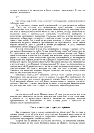 сделала возможным их включение в более сложные цивилизации. В качестве
массовых кристаллов

      132

      они всегда под рукой, когда возникает необходимость незамедлительного
собирания масс.
      Но и архаичное в жизни нашей современной культуры выражается в образе
стай. Тоска по простому или естественному существованию, стремление
освободиться от тягот и тревог нашего времени имеют именно эту подоплеку: жела-
ние жить в изолированных стаях. Охота на лис в Англии, походы через океан на
маленьких яхтах с минимальным экипажем, молитвенные сообщества в
монастырях, экспедиции в неведомые страны, да, впрочем, и мечта поселиться с
немногими избранными где-нибудь в райском уголке, где все умножается, так
сказать, само собой, без усилий со стороны человека, — общим для всех этих
архаических ситуаций является представление об ограниченном числе людей,
хорошо знакомых друг с другом и вместе участвующих в деле, имеющем
постоянный, четкий и определенный характер.
      В своей откровенной форме стая проявляется и сегодня в каждом случае
линчевания. Это называется судом Линча; употребление слова "суд" здесь столь же
бесстыдно, сколь само дело, ибо говорить надо о ликвидации всякого суда. Обвиня-
емый не считается человеком. Его убивают как животное, минуя все человеческие
формы. Различия в облике и поведении, пропасть, существующая, на взгляд убийц,
между ними и их жертвой, помогает им обращаться с жертвой как с животным. Чем
дольше ему удается скрываться и бежать, тем с большим рвением они сплачиваются
в преследующую стаю. Сильный человек, хороший бегун дает им возможность на-
сладиться охотой. Естественно, это случается не часто: редкость охоты делает ее еще
привлекательнее. Жестокость, которую они себе при этом позволяют, можно
объяснить тем, что они не могут его сожрать. Возможно, они потому и считают себя
людьми, что не вонзают в него зубы.
      Обвинения сексуального характера, которые часто служат поводом для
образования стаи, превращают жертву в опасное существо. Они воображают себе
его действительное или мнимое чудовищное деяние. Связь черного мужчины с
белой женщиной, образ их телесной близости подчеркивает в глазах мстителей их
различия. Женщина становится еще белее, мужчина — еще чернее. Она невиновна,
ибо, как мужчина, он сильнее. Если она шла навстречу, значит под влиянием

      133

      его превосходящей силы. Именно мысль об этом превосходстве им всего
невыносимее, именно она заставляет их сплотиться в стаю. Вместе они его загоняют
и убивают — как кровожадное животное, напавшее на женщину. Убийство
представляется им дозволенным и даже благим делом и наполняет их
нескрываемым удовлетворением.

                      Стаи в легендах о предках аранда

     Как отражается стая в головах австралийских аборигенов? Две легенды о
предках аранда дают об этом ясное представление. В первой рассказывается об
Унгутнике — знаменитом кенгуру из мифических первобытных времен. Вот что
сообщается о его встречах с дикими собаками.
     "Будучи еще не взрослым, маленьким животным, он отправился погулять.
Отойдя примерно на три мили, Унгутника вышел на открытое место, где увидел
 