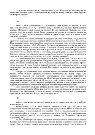 Но в конце концов зверь страшно устал и лег. Охотник же натолкнулся на
несколько человек, принадлежащих хотя и к тому же тотему, но к другой подгруппе.
Они спросили охот-


      135

      ника: "У тебя большое копье?" Он ответил: "Нет, только маленькое. А у вас
есть большие копья?" "Нет, — сказали они, — только маленькие". Тогда охотник
сказал: "Положите ваши копья на землю". И они ответили: "Хорошо, но и ты
положи свое на землю". Копья были сложены на землю, и охотники напали на
животное. У того, первого, охотника были в руках только щит и хуринга — его
священный камень.
      "Кенгуру был очень сильным и отбросил от себя охотников. Тогда они все
прыгнули на него, и охотник, оказавшийся внизу кучи, был затоптан до смерти.
Но и кенгуру казался мертвым. Они похоронили охотника с его щитом и хурингой,
а тело кенгуру взяли с собой в Ундиару. Он оказался на самом деле не мертвым, но
умер позднее и был положен в пещеру. Его не ели. Потому что там • где было тело
животного, в пещере возник каменный разлом, в который после смерти ушел его
дух. Вскоре после этого умерли и охотники, и их духи ушли в озерко поблизости.
Сказание гласит, что в древние времена огромные множества кенгуру приходили в
пещеру, и тела их исчезали в земле, и духи их уходили в камень".
      Индивидуальная охота здесь переходит в охоту целой стаи. Охотники идут на
зверя безоружными, рассчитывая похоронить его под людской массой. Общим
весом его можно задавить. Но он очень силен и отбивается так, что людям прихо-
дится нелегко. В пылу борьбы первый охотник сам оказывается внизу, и его
затаптывают до смерти вместо кенгуру. Его хоронят со щитом и его священной
хурингой.
      История об охотничьей стае, которая идет на особенного зверя и по ошибке
вместо зверя убивает лучшего охотника, встречается по всему миру. Она
завершается плачем по мертвому; охотящаяся стая здесь переходит в
оплакивающую стаю. Это превращение образует сердцевину многих важных и ши-
роко распространенных религий. И здесь, в этой легенде аран-да, говорится о
погребении жертвы. Щит и хуринга похоронены вместе с ним, и упоминание о
хуринге, считающейся священной, придает событию торжественную ноту.
      Само животное, умершее позднее, похоронили в другом месте. Это пещера,
ставшая позднее центром сбора для кенгуру, которые приходили и исчезали в ней.
Ундиара — так называется эта округа — стала священным местом, где тотем кенгуру
производит свои ритуалы. Ритуалы служат приумно-

      136

      жению этого животного и, покуда все делается правильно, здесь всегда будет
много кенгуру.
      Замечательно, как в этой легенде накладываются друг на друга два
совершенно различных процесса, образующие ядро религии. Первый состоит, как
уже показано, в превращении охотящейся стаи в оплакивающую; второй,
разыгрывающийся в пещере, — в превращении охотничьей стаи в умножающую.
Для австралийцев второй процесс гораздо важнее, он буквально составляет
сердцевину их культа.
      То, что оба выступают вместе, говорит в пользу главного тезиса этого очерка.
Каждая из четырех основных форм стаи с самого начала имеется повсюду, где есть
люди. Еще и поэтому всегда возможны превращения одной стаи в другую. В
 