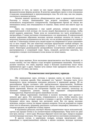 зависимости от того, на какую из них падает акцент, образуются различные
фундаментальные формы религии. В качестве важнейших групп в этом отношении
я выделяю оплакивающую и приумножающую стаи. Но есть еще, как мы увидим,
охотничьи и военные религии.
      Зачатки важных процессов обнаруживаются даже в приведенной легенде.
Разговор о копьях, завязавшийся при встрече охотников, предполагает
возможность вооруженного соперничества. Одновременно бросив на землю все
имеющиеся копья, они отказываются от схватки. Лишь потом они вместе идут на
кенгуру.
      Здесь мы сталкиваемся с еще одной деталью, которая кажется мне
примечательной в этой легенде: это толпа людей, бросившихся на кенгуру, чтобы
кучей задавить животное. Такие кучи из человеческих тел часто встречаются у
австралийцев. С ними постоянно сталкиваешься в их церемониях. В определенный
момент церемонии обрезания молодых мужчин кандидат мочится на землю, и
несколько мужчин укладываются на него так, что он должен выдержать их совокуп-
ный вес. У некоторых племен куча людей падает на умирающего и тесно сдавливает
его со всех сторон. Эта уже известная ситуация представляет особый интерес: ею
обозначен переход к груде умирающих и мертвых, о чем часто говорится в этой
книге. Некоторые разновидности австралийских человеческих штабелей должны
рассматриваться в следующей главе. Здесь, пожалуй, достаточно заметить, что
намеренно и мощно сплотившаяся толпа живых не менее важна,

      137

      чем груда мертвых. Если последняя представляется нам более знакомой, то
только потому, что она обрела в ходе истории чудовищные масштабы. Поэтому и
должно казаться, что лишь мертвые люди в больших количествах могут тесно
прижиматься друг к другу. Однако куча живых тоже прекрасно известна: это, по
сути дела, не что иное, как масса.

                    Человеческие построения у аранда

      Обе приведенные здесь легенды о предках взяты из книги Спенсера и
Джилена о племени аранда. Они называют его "арунта". Большая часть этого
знаменитого труда посвящена описанию ритуалов и церемоний аранда. Об их
многообразии трудно составить себе преувеличенное представление. Особенно
бросается в глаза богатство геометрических фигур, составляемых участниками во
время церемоний. Иногда эти построения хорошо нам знакомы, поскольку их
значение сохранилось доныне, иногда они поражают совершеннейшей
чужеродностью. Перечислим кратко важнейшие из них.
      При тайных церемониях участники в полном молчании идут гуськом в
затылок друг другу. Это мужчины, отправившиеся в путь, чтобы извлечь свои
священные хуринги, которые хранятся в пещерах и других потайных местах. Они
блуждают около часа, прежде чем достигают цели. Все это время молодые
мужчины, взятые в поход, не вправе задавать вопросы. Если же ведущий их старик
хочет что-то объяснить, например, рассказать о деталях ландшафта, связанных с ле-
гендами предков, он прибегает к языку знаков.
      В подлинных ритуалах участвует обычно ограниченное число исполнителей,
одетых как предки тотема и их соответственно изображающих. Чаще всего их двое
или трое, иногда — всего один. Молодые образуют около них круг, танцуя и издавая
соответствующие возгласы. Этот круг часто встречается и постоянно упоминается.
      В другом случае, в церемонии энгвура, которая представляет собой
важнейшее и торжественнейшее событие в жизни племени, молодые мужчины
 