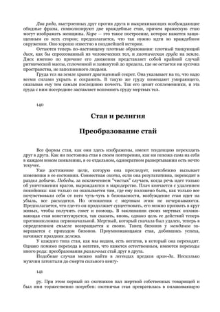 Два ряда, выстроенных друг против друга и выкрикивающих возбуждающие
обидные фразы, символизируют две враждебные стаи, причем вражескую стаю
могут изображать женщины. Каре — это такое построение, которое кажется защи-
щенным со всех сторон; предполагается, что так нужно идти во враждебном
окружении. Оно хорошо известно в позднейшей истории.
      Остаются теперь по-настоящему плотные образования: плотный танцующий
диск, как бы спрессованный из человеческих тел, и хаотическая груда на земле.
Диск именно по причине его движения представляет собой крайний случай
ритмической массы, сплоченной и замкнутой до предела, где не остается ни кусочка
пространства, не заполненного людьми.
      Груда тел на земле хранит драгоценный секрет. Она указывает на то, что надо
всеми силами укрыть и сохранить. В такую же груду помещают умирающего,
оказывая ему тем самым последнюю почесть. Так его ценят соплеменники, и эта
груда с ним посередине заставляет вспомнить груду мертвых тел.


      140

                               Стая и религия

                         Преобразование стай

      Все формы стаи, как они здесь изображены, имеют тенденцию переходить
друг в друга. Как ни постоянна стая в своем повторении, как ни похожа сама на себя
в каждом новом появлении, в ее отдельном, однократном развертывании есть нечто
текучее.
      Уже достижение цели, которую она преследует, неизбежно вызывает
изменения в ее состоянии. Совместная охота, если она результативна, переходит в
раздел добычи. Победы, за исключением "чистых" случаев, когда речь идет только
об уничтожении врагов, вырождаются в мародерство. Плач кончается с удалением
покойника: как только он оказывается там, где ему положено быть, как только все
почувствовали себя от него чуть-чуть в безопасности, возбуждение стаи идет на
убыль, все расходятся. Но отношения с мертвым этим не исчерпываются.
Предполагается, что где-то он продолжает существовать, его можно призвать в круг
живых, чтобы получить совет и помощь. В заклинании своих мертвых оплаки-
вающая стая конституируется, так сказать, вновь, однако цель ее действий теперь
противоположна первоначальной. Мертвый, который сначала был удален, теперь в
определенном смысле возвращается к своим. Танец бизонов у манданов за-
вершается с приходом бизонов. Приумножающаяся стая, добившись успеха,
начинает праздник дележа.
      У каждого типа стаи, как мы видим, есть негатив, в который она переходит.
Однако помимо перехода в негатив, что кажется естественным, имеются переходы
иного рода: преобразования различных стай друг в друга.
      Подобные случаи можно найти в легендах предков аран-да. Несколько
мужчин затоптали до смерти сильного кенгу-

      141

     ру. При этом первый из охотников пал жертвой собственных товарищей и
был ими торжественно погребен: охотничья стая превратилась в оплакивающую
 