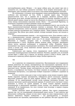 местопребывания духов. Нутрия — это вроде собаки духа, она живет при нем и
слушается его, как собака слушается охотника. Если нутрия непослушна, дух ее
наказывает: дает человеку убить ее на охоте и тем самым вознаграждает охотника.
      По отношению к человеку духи выражают самые разнообразные пожелания,
особенно они настаивают на том, чтобы в деревне царил мир. "Лучшим
свидетельством того, что в деревне все в порядке, является удачная охота.
Ничтожная доля мяса, которая досталась каждому из мужчин, женщин и детей от
убитой дикой свиньи, никак не могла бы объяснить ту радость, что выражается по
этому поводу несколькими неделями позже. Охота — это духовный барометр, за
подъемом и падением которого ревниво следит вся деревня".
      Замечательно, что деторождение и охота называются вместе, как если бы это
были взаимосоответствующие функции мужчин и женщин. Могут сказать так:
"Деревня испортилась: охота не удалась, женщины бесплодны, все умирает". Если
человек доволен положением дел, говорится иначе: "Наша деревня теперь богатая
и довольная. Мы убили трех диких свиней, четверо женщин зачали, мы сильны и
здоровы".
      Самое высокоценимое занятие — это совместная охота. Дело именно в ней, а
не в индивидуальных усилиях одиночки. "Мужчины, вооруженные луками и
стрелами, кольцом охватывают часть леса. В лес входят загонщики с собаками.
Мальчики и старики, которые едва в состоянии двигаться, стараются
присоединиться к охоте. Особенно важны хозяева собак, которые, продираясь
сквозь кусты, криками возбуждают и направляют собак. Поднятая свинья
выскакивает под стрелы поджидающих охотников. Это самый действенный метод
охоты в густом лесу, когда животное застают врасплох и поражают стрелами с
близкого расстояния.
      Удивительно для народа, столь гордящегося своей охотой, абсолютное
отсутствие индивидуальных охотничьих навыков. Человек, идущий в лес, на всякий
случай берет с собой лук и стрелы, но целится только в птиц и белок, даже не
помышляя в одиночку добыть крупного зверя. Особые приемы охо-

      145

      ты в одиночку им совершенно неизвестны. Выслеживание или подражание
крикам животных им чужды, маскироваться или выкладывать приманку они не
умеют. Редко кто заходит один в чащу леса. Весь их интерес концентрируется на со-
вместной охоте. Человек может натолкнуться на стадо свиней, барахтающихся в
болоте, и подобраться так близко, что будет слышать их дыхание. Но он даже не
попытается выстрелить, а на цыпочках отойдет подальше и побежит в деревню за
подмогой.
      В степи охотятся лишь раз в году в сухое время, когда можно поджечь траву.
Чтобы окружить горящее пространство, собираются вместе несколько деревень.
Мальчики надеются здесь на свою первую добычу. Это, должно быть, ужасное
побоище. И это единственный случай, когда команда охотников больше, чем
мужское население одной-единственной деревни. В лесной охоте участвуют только
мужчины и только из одной деревни. В конце концов деревня является
политической и ритуальной единицей только потому, что является охотничьей
единицей. И не удивительно, что леле считают свою культуру в первую очередь
охотничьей культурой".
      Особое значение имеет распределение добычи. Оно строго упорядочено,
причем так, что это подчеркивает религиозный смысл охоты. У леле имеется три
ритуальных сообщества, каждое из них имеет право на свою определенную часть
убитого животного. Первое сообщество — это производители, к которым
причисляются все мужчины, произведшие на свет ребенка. Им идет грудная часть
 