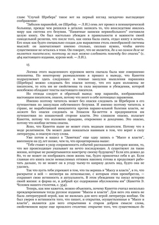 главе "Случай Шребера" такое вот на первый взгляд загадочно выглядящее
соображение:
      "Заболев паранойей, он (Шребер. — Л.И.) семь лет провел в психиатрической
больнице, прежде чем решился в деталях записать то, что впоследствие явилось
миру как система его безумия. "Памятные записки нервнобольного" составили
целую книгу. Он был настолько убежден в правильности и важности своей
самодельной религии, что после того, как опека была снята, отдал книгу в печать.
Его язык как будто специально создан для выражения столь своеобразной системы
мыслей: он запечатлевает именно столько, сколько нужно, чтобы ничто
существенное не осталось в тени. Он говорит, что не является, да и на самом деле не
является писателем; поэтому за ним можно следовать повсюду без опаски" (с.
464 настоящего издания, курсив мой. — Л.И.).

      15

      Логика этого выделенного курсивом места сначала была мне совершенно
непонятна. По некоторому размышлению я пришел к выводу, что Канетти
подразумевает здесь следующее: в темные закоулки мышления параноика
(Шребера) можно следовать без опаски потому, что его идеи изложены не
писателем, то есть им не свойственна та сила внушения и убеждения, которой
неизбежно обладают тексты настоящего писателя.
      Но отсюда следует и обратный вывод: мир паранойи, изображенный
настоящим писателем, опасен, потому что несет в себе потенциал заражения.
      Именно поэтому читатель может без опаски следовать за Шребером в его
путешествии по закоулкам собственного безумия. И именно поэтому читатель в
стране, не выработавшей иммунитета против парано-яльной болезни власти, не
может без опаски следовать за Элиасом Ка-неттти в предпринятом им
путешествии по изнаночной стороне власти. Это слишком опасно, полагает
Канетти, потому что изложено правдиво, откровенно и доходчиво. Это опасно,
потому что вообще истина опасна.
      Ясно, что Канетти ныне не может стать модным писателем. Потому что в
моде релятивизм. Он может даже показаться наивным в том, что верит в силу
литературы, в опасную силу слова.
      Уже потом я нашел в "Заметках" еще одну запись о "Массе и власти",
внесенную на 25 лет позже, чем та, что процитирована выше:
      "Тебе ставят в укор сопряженность событий рассказанной истории жизни, то,
что все происходящее указывает на нечто последующее. А существуют ли такие
жизни, которые не развертываются навстречу своему будущему? Если кто дожил до
80, то не может он изображать свою жизнь так, будто прикончил себя в 40. Если
главная его книга после немыслимых оттяжек наконец готова и продолжает рабо-
тать дальше, то не может он в угоду чьему-то капризу делать вид, будто она не
удалась.
      Так что пусть тебя упрекают в том, что ты веришь в "Массу и власть", в то, что
раскрытое в ней — несмотря на легкомыслие, с которым этим пренебрегли, —
сохраняет свою истинность и актуальность. В этом убеждении ты писал историю
своей жизни: и форма ее, и добрый кус содержания обусловлены им" (Канетти Э.
Человек нашего столетия, с. 354).
      Теперь, как мне кажется, можно объяснить, почему Канетти считал несколько
преждевременным тогда русское издание "Массы и власти". Для него эта книга не
была литературной игрой, как не являлась для него игрой литература вообще. Он
был уверен в истинности того, что пишет, и открытия, осуществленные в "Массе и
власти", являются для него открытиями в старом добром смысле слова,
свойственном науке еще прошлого столетия: открытие того, что существовало до
 