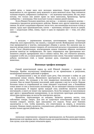 любой дичи, а также мясо всех молодых животных. Среди производителей
выделяются те, кто произвел дитя мужского и дитя женского пола. Они считаются
членами второго, избранного сообщества — это мужчины-панголины. Их так зовут
потому, что только они имеют право на мясо панголина, броненосца. Третье
сообщество — ясновидцы. Они получают голову и кишки дикой свиньи.
      Если убивают большое животное, оно всегда — и именно в процессе дележа —
становится предметом религиозного действа. Важнее всех других животных дикая
свинья. Ее делят следующим образом: после того, как ясновидцы получили голову и
кишки, грудь идет производителям, плечи — мужчинам, которые несли ее домой,
шея — владельцам собак, спина, горло и одна из передних ног — тому, кто убил
свинью,

     146

      а желудок — деревенским кузнецам, изготовившим стрелы. Структура
общества леле укрепляется, так сказать, с каждой охотой. Возбуждение охотничьей
стаи превращается в чувство, связывающее общину в целом. Без насилия над за-
мыслом автора книги можно говорить об охотничьей религии в подлинном смысле
слова. Столь убедительным, исключающим всякое сомнение образом охотничья
религия никогда не изображалась. Но здесь открывается еще драгоценная воз-
можность увидеть превращение леса в символ массы. Все, что считается ценным,
содержит в себе лес, и самое ценное приносится тоже лесом. Там живут животные —
добыча охотничьих стай, а также грозные духи, отдающие человеку своих
животных.

                          Военные трофеи живарос
      Самый воинственный народ во всей Южной Америке — живарос из
Эквадора. Крайне поучительно понаблюдать за их привычками и ритуалами,
касающимися военных действий и трофеев.
      О перенаселении у них не может идти речь. Они вступают в войну не для
завоевания новых земель. Жизненного пространства у них не мало, а скорее
слишком много. На площади в 60 000 квадратных километров живут 20 000
человек. Они не знают больших поселений, даже деревни у них не в чести. Каждая
большая семья со старейшиной во главе занимает отдельный дом, а ближайшая
семья живет от них в нескольких километрах. Их не связывает никакая политичес-
кая организация. В мирное время каждый отец семейства является высшей
инстанцией, и никто не может ему приказывать. Если бы живарос не выслеживали
друг друга с враждебными намерениями, то на гигантских просторах девственных
лесов одна группа вряд ли могла бы повстречать другую.
      Цементом, скрепляющим их воедино, является кровная месть, или,
собственно говоря, смерть. Для них не существует естественной смерти: если
человек умирает, значит, враг заколдовал его издали. Тогда долг близких
заключается в том, чтобы выяснить, кто ответственен за смерть, и отомстить
колдуну. Каждая смерть является, следовательно, убийством, а за убийство можно
мстить только другим убийством. Но,

     147

      поскольку смертоносное колдовство производилось на большом расстоянии,
физическая или кровная месть, обязательная для родственников, возможна лишь в
том случае, если они сумеют отыскать врага.
 