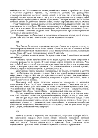 собой единство. Облако высоко и далеко, оно белое и мягкое и, приближаясь, будит
в человеке радостные чувства. Но, разрешаясь дождем, оно распадается:
отдельными каплями достигает дождь людей и почвы, где и исчезает. Танец,
который должен привлечь дождь, сам в него превратившись, представляет собой
скорее бегство и распад массы, чем ее образование. Танцоры желают, чтобы дождь
пришел, однако он должен не оставаться там, вверху, а пролиться на землю. Облако
— это дружественная масса, и насколько она дружественна, видно по тому, что оно
приравнивается к предкам. Мертвые возвращаются в облаке дождя и приносят
достаток и довольство. Если летом под вечер на небе появляются дождевые облака,
детям говорят: "Смотрите, дедушка идет". Подразумевается при этом не умерший
член семьи, а предок вообще.
      Священники, пребывающие в ритуальном уединении восемь дней подряд,
уйдя в себя, неподвижно сидят перед алтарями и призывают дождь:

      151

      "Где бы ни было ваше постоянное жилище, Оттуда вы отправитесь в путь,
Ваши ветром гонимые облачка, Ваши тонкие облачные полоски Наполните живой
водой. Вы пришлете нам, чтобы остался у нас, Ваш прекрасный дождь, ласкающий
землю Здесь в Итеване, Селении наших отцов И матерей,
      Тех, кто были живыми до нас. Вы придете все к нам С вашей неисчислимой
массой воды".
      Человеку нужна неисчислимая масса воды, однако эта масса, собранная в
облаках, распадается на капли. В танце дождя акцент делается на распаде. Речь
идет о доброй массе — не об опасном звере, которого нужно убить, не о ненавистном
враге, с которым предстоит сразиться. Она отождествляется с массой предков,
которые у пуэбло мирно настроены и доброжелательны.
      Драгоценная масса, каплями выпадающая на землю, переходит в другую
массу, необходимую для жизни, — в маис. Как и при всякой жатве, предполагается
сбор урожая в груды. Это как раз противоположный процесс: дождевое облако
распадается на капли, урожай, наоборот, собирается в груды, так сказать, зерно к
зерну или початок к початку.
      Благодаря этой пище мужчины становятся сильными, а женщины
плодовитыми. Слово "дети" часто появляется в заклинаниях. Священник говорит о
всех живущих членах рода как о детях, но также и о мальчиках и девочках как о тех,
"чей жизненный путь еще впереди". Мы сказали бы, что они — будущее племени.
Он выражает это в более точном образе — их жизненный путь еще впереди.
      Так что важнейшие массы в жизни пуэбло — это предки и дети, дождь и маис,
или, если следовать, так сказать, причинному порядку, — предки, дождь, маис, дети.
      Из четырех видов стаи охотничья и военная им совершенно чужды. У них
сохранились лишь остаточные элементы загонной охоты на кроликов. Существует и
сообщество воинов, но его функции скорее полицейские, а в полиции надобность
практически отсутствует. Оплакивающая стая играет у них на удивление малую
роль. Смерть, по возможности, не превра-

      152

     щают в событие, и мертвого, как индивидуума, стараются поскорее забыть.
По истеченими четырех дней после смерти старший священник внушает
опечаленным родственникам, что уже не надо думать о мертвом: "Он уже четыре
года как мертв!" Смерть отодвигается в прошлое, боль становится легче
переносимой. Пуэбло не знают оплакивающих стай — они изолируют боль.
 