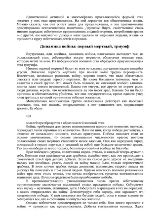 Единственной активной и многообразно проявляющейся формой стаи
остается у них стая приумножения. На ней держится вся общественная жизнь.
Можно сказать, что они живут лишь для приумножения, и это приумножение
ориентировано исключительно позитивно. Двуличье Януса, свойственное столь
многим народам: собственное приумножение, с одной стороны, истребление врагов
— с другой, им неизвестно. Дождь и маис сделали их мирными людьми, жизнь их
проходит в кругу собственных детей и предков.

              Динамика войны: первый мертвый, триумф
      Внутренняя, или идейная, динамика войны, изначально выглядит так: из
оплакивающей стаи, собравшейся вокруг мертвого, образуется военная стая,
которая мстит за него. Из победоносной военной стаи образуется приумножающая
стая триумфа.
      Именно первый мертвый будит во всех остальных ощущение надвигающейся
угрозы. Значение первого мертвого при начале войн трудно переоценить.
Властители, желающие развязать войну, хорошо знают, что надо обязательно
отыскать или создать первого мертвого. Не имеет большого значения, чем он
является в своей группе. Это может быть человек, не имеющий особого влияния,
иногда даже совсем неизвестный. Важна его смерть, все другое не играет роли:
люди должны верить, что ответственность за это несет враг. Каковы бы ни были
причины и обстоятельства убийства, все они несущественны, кроме одного: умер
член группы, к которой причисляют себя все остальные.
      Моментально возникающая группа оплакивания действует как массовый
кристалл, она, так сказать, открывается: в нее вливаются все, ощущающие
тревогу. Ее образ

     153

       мыслей преобразуется в образ мыслей военной стаи.
       Война, требующая для своего возникновения одного или немногих мертвых,
порождает затем огромное их количество. Плач по ним, когда победа достигнута, в
отличие от начального момента, сильно приглушен. Победа означает если не
полное уничтожение, то резкое уменьшение численности врагов; поэтому
оплакивание своих мертвых становится менее важным. Они как передовой отряд,
посланный в страну мертвых и уведший за собой еще большее количество врагов.
Так они освободили всех от страха, без которого войны вообще не было бы.
       Враг побежден, угроза, сплотившая народ, отпала, и каждый теперь думает о
себе. Военная стая рассыпается для грабежа, подобно тому, как это происходит с
охотничьей стаей при дележе добычи. Если на самом деле угроза не восприни-
малась как всеобщая, увлечь людей на войну можно было только перспективой
грабежа. В этом случае грабеж всегда дозволен: полководец старого закала не
рискнул бы помешать в этом своим людям. Однако опасность полного разложения
войск при этом столь велика, что всегда изобретались средства восстановления
воинского духа. Лучшим средством были празднования победы.
       В противопоставлении уменьшившегося числа врагов собственному
приумножению заключается подлинный смысл праздников победы. Собирается
весь народ — мужчины, женщины, дети. Победители маршируют в тех же порядках,
в каких отправлялись на войну. Демонстрируя себя народу, они заражают его
настроением победы. К ним стекается все больше людей, пока в конце концов не
собираются все, кто в состоянии покинуть свое жилище.
       Однако победители демонстрируют не только себя. Они много принесли с
войны — принесли как приумножители. Добыча выставляется напоказ. Здесь
 