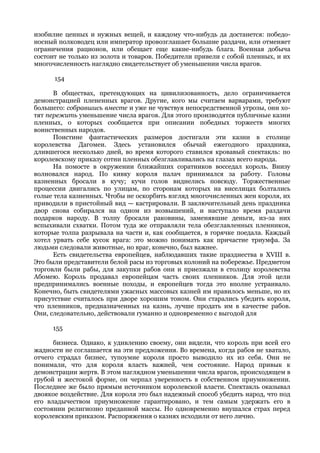 изобилие ценных и нужных вещей, и каждому что-нибудь да достанется: победо-
носный полководец или император провозглашает большие раздачи, или отменяет
ограничения рационов, или обещает еще какие-нибудь блага. Военная добыча
состоит не только из золота и товаров. Победители привели с собой пленных, и их
многочисленность наглядно свидетельствует об уменьшении числа врагов.

      154

      В обществах, претендующих на цивилизованность, дело ограничивается
демонстрацией плененных врагов. Другие, кого мы считаем варварами, требуют
большего: собравшись вместе и уже не чувствуя непосредственной угрозы, они хо-
тят пережить уменьшение числа врагов. Для этого производятся публичные казни
пленных, о которых сообщается при описании победных торжеств многих
воинственных народов.
      Поистине фантастических размеров достигали эти казни в столице
королевства Дагомеи. Здесь установился обычай ежегодного праздника,
длившегося несколько дней, во время которого ставился кровавый спектакль: по
королевскому приказу сотни пленных обезглавливались на глазах всего народа.
      На помосте в окружении ближайших соратников восседал король. Внизу
волновался народ. По кивку короля палач принимался за работу. Головы
казненных бросали в кучу; кучи голов виднелись повсюду. Торжественные
процессии двигались по улицам, по сторонам которых на виселицах болтались
голые тела казненных. Чтобы не оскорбить взгляд многочисленных жен короля, их
приводили в пристойный вид — кастрировали. В заключительный день праздника
двор снова собирался на одном из возвышений, и наступало время раздачи
подарков народу. В толпу бросали раковины, заменявшие деньги, из-за них
вспыхивали схватки. Потом туда же отправляли тела обезглавленных пленников,
которые толпа разрывала на части и, как сообщается, в горячке поедала. Каждый
хотел урвать себе кусок врага: это можно понимать как причастие триумфа. За
людьми следовали животные, но враг, конечно, был важнее.
      Есть свидетельства европейцев, наблюдавших такие празднества в XVIII в.
Это были представители белой расы из торговых колоний на побережье. Предметом
торговли были рабы, для закупки рабов они и приезжали в столицу королевства
Абомею. Король продавал европейцам часть своих пленников. Для этой цели
предпринимались военные походы, и европейцев тогда это вполне устраивало.
Конечно, быть свидетелями ужасных массовых казней им нравилось меньше, но их
присутствие считалось при дворе хорошим тоном. Они старались убедить короля,
что пленников, предназначенных на казнь, лучше продать им в качестве рабов.
Они, следовательно, действовали гуманно и одновременно с выгодой для

     155

      бизнеса. Однако, к удивлению своему, они видели, что король при всей его
жадности не соглашается на эти предложения. Во времена, когда рабов не хватало,
отчего страдал бизнес, тупоумие короля просто выводило их из себя. Они не
понимали, что для короля власть важней, чем состояние. Народ привык к
демонстрации жертв. В этом наглядном уменьшении числа врагов, происходящем в
грубой и жестокой форме, он черпал уверенность в собственном приумножении.
Последнее же было прямым источником королевской власти. Спектакль оказывал
двоякое воздействие. Для короля это был надежный способ убедить народ, что под
его владычеством приумножение гарантировано, и тем самым удержать его в
состоянии религиозно преданной массы. Но одновременно внушался страх перед
королевским приказом. Распоряжения о казнях исходили от него лично.
 