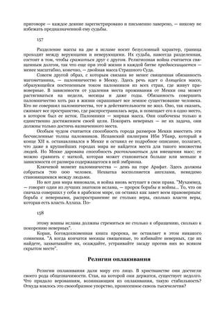 приговоре — каждое деяние зарегистрировано и письменно заверено, — никому не
избежать предназначенной ему судьбы.

      157

      Разделение массы на две в исламе носит безусловный характер, граница
проходит между верующими и неверующими. Их судьба, навсегда разделенная,
состоит в том, чтобы сражаться друг с другом. Религиозная война считается свя-
щенным долгом, так что еще при этой жизни в каждой битве предвосхищается —
менее масштабно, конечно, — двойная масса Страшного Суда.
      Совсем другой образ, с которым связана не менее священная обязанность
магометанина, — паломничество в Мекку. Здесь речь идет о длящейся массе,
образующейся постепенным током паломников из всех стран, где живут пра-
воверные. В зависимости от удаления места проживания от Мекки она может
растягиваться на недели, месяцы и даже годы. Обязанность совершить
паломничество хоть раз в жизни окрашивает все земное существование человека.
Кто не совершил паломничества, тот в действительности не жил. Оно, так сказать,
сжимает все пространство, где распространилась вера, и помещает его в одно место,
в котором был ее исток. Паломники — мирная масса. Они озабочены только и
единственно достижением своей цели. Покорять неверных — не их задача, они
должны только достичь назначенного места.
      Особым чудом считается способность города размеров Мекки вместить эти
бесчисленные толпы паломников. Испанский пилигрим Ибн Убаир, который в
конце XII в. останавливался в Мекке и оставил ее подробное описание, полагает,
что даже в крупнейших городах мира не найдется места для такого множества
людей. Но Мекке дарована способность растягиваться для вмещения масс; ее
можно сравнить с маткой, которая может становиться больше или меньше в
зависимости от размера содержащегося в ней эмбриона.
      Ключевой момент паломничества — день на горе Арафат. Здесь должны
собраться 700 000 человек. Нехватка восполняется ангелами, невидимо
становящимися между людьми.
      Но вот дни мира миновали, и война вновь вступает в свои права. "Мухаммед,
— говорит один из лучших знатоков ислама, — пророк борьбы и войны... То, что он
сначала совершил у себя в арабском мире, он оставил как завет всем правоверным:
борьба с неверными, распространение не столько веры, сколько власти веры,
которая есть власть Аллаха. По-

      158

     этому воины ислама должны стремиться не столько к обращению, сколько к
покорению неверных".
     Коран, боговдохновенная книга пророка, не оставляет в этом никакого
сомнения. "А когда кончатся месяцы священные, то избивайте неверных, где их
найдете, захватывайте их, осаждайте, устраивайте засаду против них во всяком
скрытом месте".

                             Религии оплакивания

      Религии оплакивания дали миру его лицо. В христианстве они достигли
своего рода общезначимости. Стая, на которой они держатся, существует недолго.
Что придало верованиям, возникающим из оплакивания, такую стабильность?
Откуда взялось это своеобразное упорство, пронесенное сквозь тысячелетия?
 