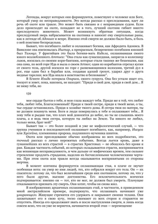 Легенды, вокруг которых они формируются, повествуют о человеке или Боге,
который умер по несправедливости. Это всегда рассказ о преследовании, идет ли
речь об охоте или травле. Это может быть связано и с неправедным судом. Если
дело происходит на охоте, попадают не в того, лучший охотник гибнет вместо
преследуемого животного. Может возникнуть обратная ситуация, когда
преследуемый зверь набрасывается на охотника и наносит ему смертельные раны,
как в легенде об Адонисе и вепре. Именно этой смерти не должно было быть, и боль
о ней поистине беспредельна.
       Бывает, что погибшего любит и оплакивает богиня, как Афродита Адониса. В
Вавилоне она именовалась Иштар, а прекрасным, безвременно погибшим юношей
был Таммуз. У фригийцев это была богиня-мать Кибела, оплакивавшая своего
юного возлюбленного Ammuca: "Она стала как сумасшедшая, запрягла в колесницу
львов, носилась со своими кори-бантами, которые стали такими же бешеными, как
она сама, по всей горе Ида и выла о своем Аттисе; один из корибантов отрезал куски
от своего тела, другой носился по горе с развевающимися волосами, третий дул в
рог, еще один бил в барабан или, создавая адский грохот, ударял друг о друга
медные тарелки; вся Ида впала в неистовство и беснование".
       В Египте Изида потеряла Озириса, своего супруга. Она без устали ищет его,
тоскует и зовет, пока, наконец, не находит: "Приди в свой дом, приди в свой дом... Я
не вижу тебя, но

      159

       мое сердце бьется о тебе, и мои глаза жаждут тебя. Приди же к той, что любит
тебя, любит тебя, Благословенный! Приди к твоей сестре, приди к твоей жене, о ты,
чье сердце остановилось. Приди к хозяйке твоего дома. Я сестра твоя по матери, ты
не должен покинуть меня. Боги и люди повернулись к тебе и оплакивают тебя... Я
зову тебя и рыдаю так, что плач мой доносится до небес, но ты не слышишь моего
плача, а я ведь твоя сестра, которую ты любил на Земле. Ты никого не любил,
только меня, брат мой!"
       Бывает так — это более поздний и уже не мифологический случай, — что
группа учеников и последователей оплакивает погибшего, как, например, Иисуса
или Хуссейна, племянника пророка, подлинного мученика шиитов.
       Охота или преследование обычно изображены во всех подробностях, это
точный рассказ о лично пережитых событиях. Всегда льется кровь, даже в
гуманнейших из всех страстей — в страстях Христовых — не обошлось без крови и
ран. Каждая частность событий, из которых складываются страсти, воспринимается
как вопиющая несправедливость, и чем дальше от мифических времен, тем сильнее
стремление продлить страдания, наделив их бесчисленными человеческими черта-
ми. При этом охота или травля всегда оказываются воспринятыми со стороны
жертвы.
       В момент кончины формируется оплакивающая стая, в плаче ее звучит
особенная нота: он умер во имя людей, тех, кто собрался вокруг его тела. Он — их
спаситель: потому ли, что был величайшим среди них охотником, потому ли, что у
него были другие, высшие достоинства. Его исключительность всячески
подчеркивается: именно он — тот, кто не мог, не должен был умереть. Плачущие
отказываются признать эту смерть. Они хотят, чтобы он снова жил.
       В изображениях архаичных оплакивающих стай, в частности, в приведенном
мной австралийском примере, подчеркнуто, что оплакивать начинают уже
умирающего. Живущие стремятся его удержать и закрывают своими телами. Они
захватывают его в свою кучу, тесно сжимают со всех сторон и стараются не
отпустить. Иногда его продолжают звать и после наступления смерти, и лишь когда
совсем ясно, что он уже не вернется, начинается второй этап — перемещение
 