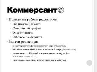 Принципы работы редакторов: Взаимозаменяемость Скользящий график Оперативность Соблюдение формата Задачи редактора: мониторинг информационного пространства;  отслеживание и обработка новостей информагентств;  написание сообщений на новостную ленту сайта  www.kommersant.ua ; подготовка аналитических справок и обзоров. 