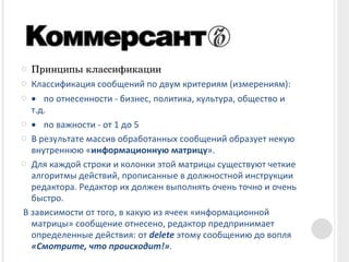 Принципы классификации Классификация сообщений по двум критериям (измерениям):            по отнесенности - бизнес, политика, культура, общество и т.д.            по важности - от 1 до 5 В результате массив обработанных сообщений образует некую внутреннюю « информационную матрицу ».   Для каждой строки и колонки этой матрицы существуют четкие алгоритмы действий, прописанные в должностной инструкции редактора. Редактор их должен выполнять очень точно и очень быстро.     В зависимости от того, в какую из ячеек «информационной матрицы» сообщение отнесено, редактор предпринимает определенные действия: от  delete  этому сообщению до вопля  «Смотрите, что происходит!» . 