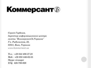 Сергей Горбачев,  директор информационного центра газеты "КоммерсантЪ-Украина" Ул. Рыбальская, 22,  01011, Киев, Украина www.kommersant.ua   Тел.:  +38 044 496-37-25 Моб.:  +38 050 446-02-33 Skype: sivangor ICQ:  420-798-929 