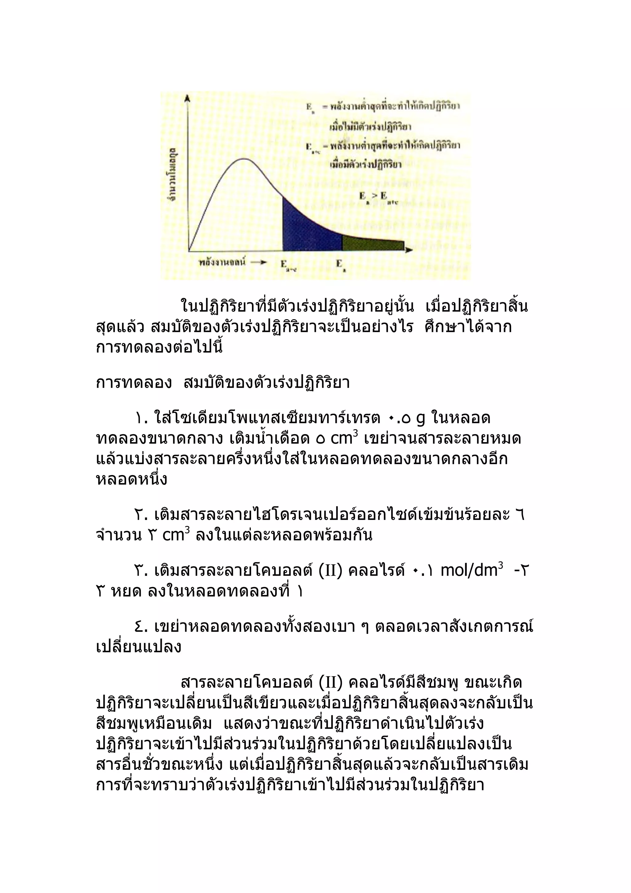 ในปฏิกิริยาที่มีตัวเร่งปฏิกิริยาอยู่นั้น เมื่อปฏิกิริยาสิ้น
สุดแล้ว สมบัติของตัวเร่งปฏิกิริยาจะเป็นอย่างไร ศึกษาได้จาก
การทดลองต่อไปนี้

การทดลอง สมบัติของตัวเร่งปฏิกิริยา

     ١. ใส่โซเดียมโพแทสเซียมทาร์เทรต ٠.٥ g ในหลอด
ทดลองขนาดกลาง เติมนำ้าเดือด ٥ cm3 เขย่าจนสารละลายหมด
แล้วแบ่งสารละลายครึ่งหนึ่งใส่ในหลอดทดลองขนาดกลางอีก
หลอดหนึ่ง

     ٢. เติมสารละลายไฮโดรเจนเปอร์ออกไซด์เข้มข้นร้อยละ ٦
จำานวน ٣ cm3 ลงในแต่ละหลอดพร้อมกัน

    ٣. เติมสารละลายโคบอลต์ (ΙΙ) คลอไรด์ ٠.١ mol/dm3 -٢
٣ หยด ลงในหลอดทดลองที่ ١

      ٤. เขย่าหลอดทดลองทั้งสองเบา ๆ ตลอดเวลาสังเกตการณ์
เปลียนแปลง
    ่

             สารละลายโคบอลต์ (ΙΙ) คลอไรด์มีสีชมพู ขณะเกิด
ปฏิกิริยาจะเปลี่ยนเป็นสีเขียวและเมื่อปฏิกิริยาสิ้นสุดลงจะกลับเป็น
สีชมพูเหมือนเดิม แสดงว่าขณะที่ปฏิกิริยาดำาเนินไปตัวเร่ง
ปฏิกิริยาจะเข้าไปมีสวนร่วมในปฏิกิริยาด้วยโดยเปลี่ยแปลงเป็น
                     ่
สารอื่นชั่วขณะหนึ่ง แต่เมื่อปฏิกิริยาสิ้นสุดแล้วจะกลับเป็นสารเดิม
การที่จะทราบว่าตัวเร่งปฏิกิริยาเข้าไปมีส่วนร่วมในปฏิกิริยา
 