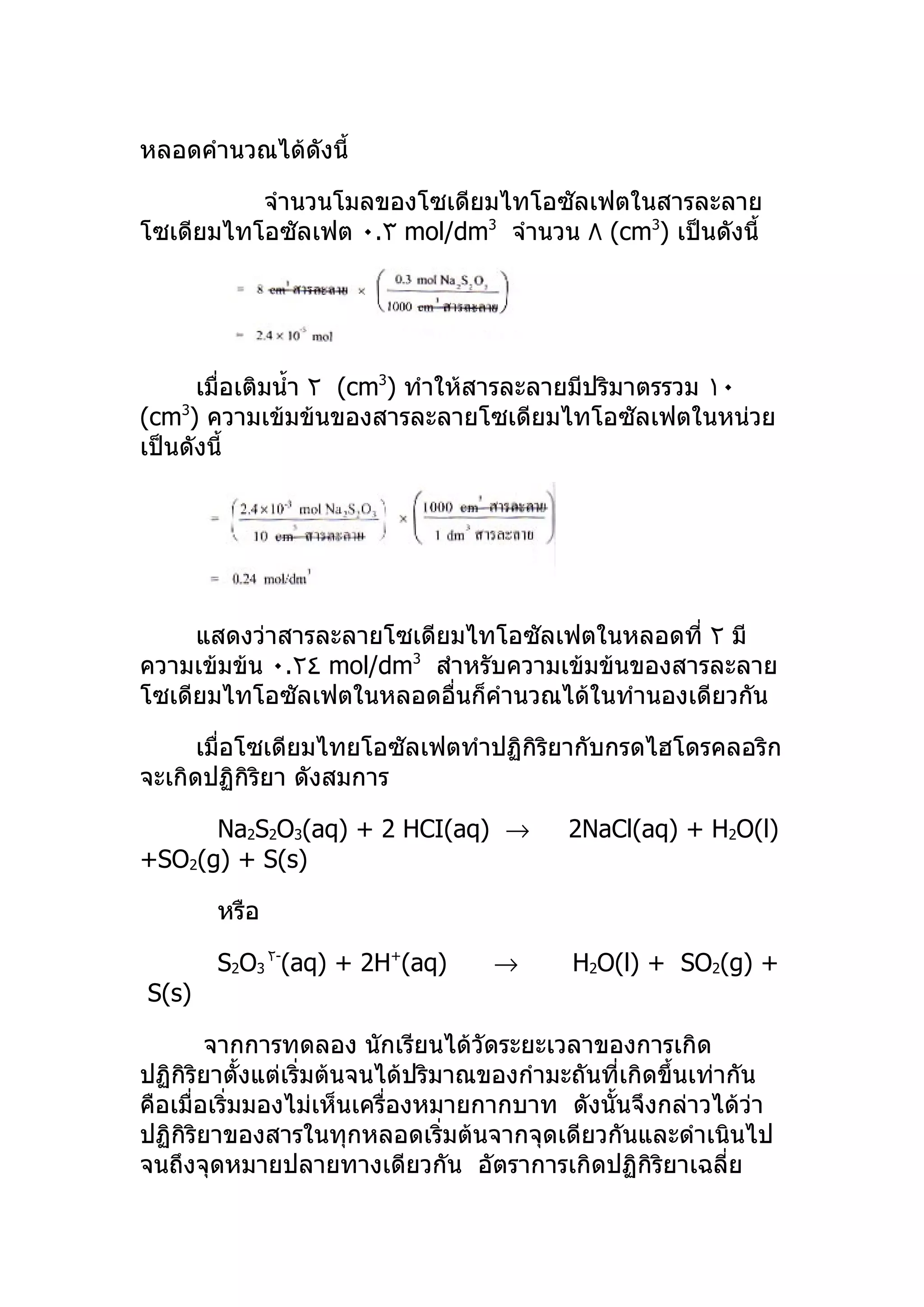 หลอดคำานวณได้ดังนี้

          จำานวนโมลของโซเดียมไทโอซัลเฟตในสารละลาย
โซเดียมไทโอซัลเฟต ٠.٣ mol/dm3 จำานวน ٨ (cm3) เป็นดังนี้




      เมื่อเติมนำ้า ٢ (cm3) ทำาให้สารละลายมีปริมาตรรวม ١٠
(cm3) ความเข้มข้นของสารละลายโซเดียมไทโอซัลเฟตในหน่วย
เป็นดังนี้




     แสดงว่าสารละลายโซเดียมไทโอซัลเฟตในหลอดที่ ٢ มี
ความเข้มข้น ٠.٢٤ mol/dm3 สำาหรับความเข้มข้นของสารละลาย
โซเดียมไทโอซัลเฟตในหลอดอื่นก็คำานวณได้ในทำานองเดียวกัน

      เมื่อโซเดียมไทยโอซัลเฟตทำาปฏิกิริยากับกรดไฮโดรคลอริก
จะเกิดปฏิกิริยา ดังสมการ

      Na2S2O3(aq) + 2 HCI(aq) →            2NaCl(aq) + H2O(l)
+SO2(g) + S(s)

       หรือ

       S2O3 ٢-(aq) + 2H+(aq)        →       H2O(l) + SO2(g) +
S(s)

        จากการทดลอง นักเรียนได้วัดระยะเวลาของการเกิด
ปฏิกิริยาตั้งแต่เริ่มต้นจนได้ปริมาณของกำามะถันที่เกิดขึ้นเท่ากัน
คือเมื่อเริ่มมองไม่เห็นเครื่องหมายกากบาท ดังนั้นจึงกล่าวได้วา   ่
ปฏิกิริยาของสารในทุกหลอดเริ่มต้นจากจุดเดียวกันและดำาเนินไป
จนถึงจุดหมายปลายทางเดียวกัน อัตราการเกิดปฏิกิริยาเฉลี่ย
 