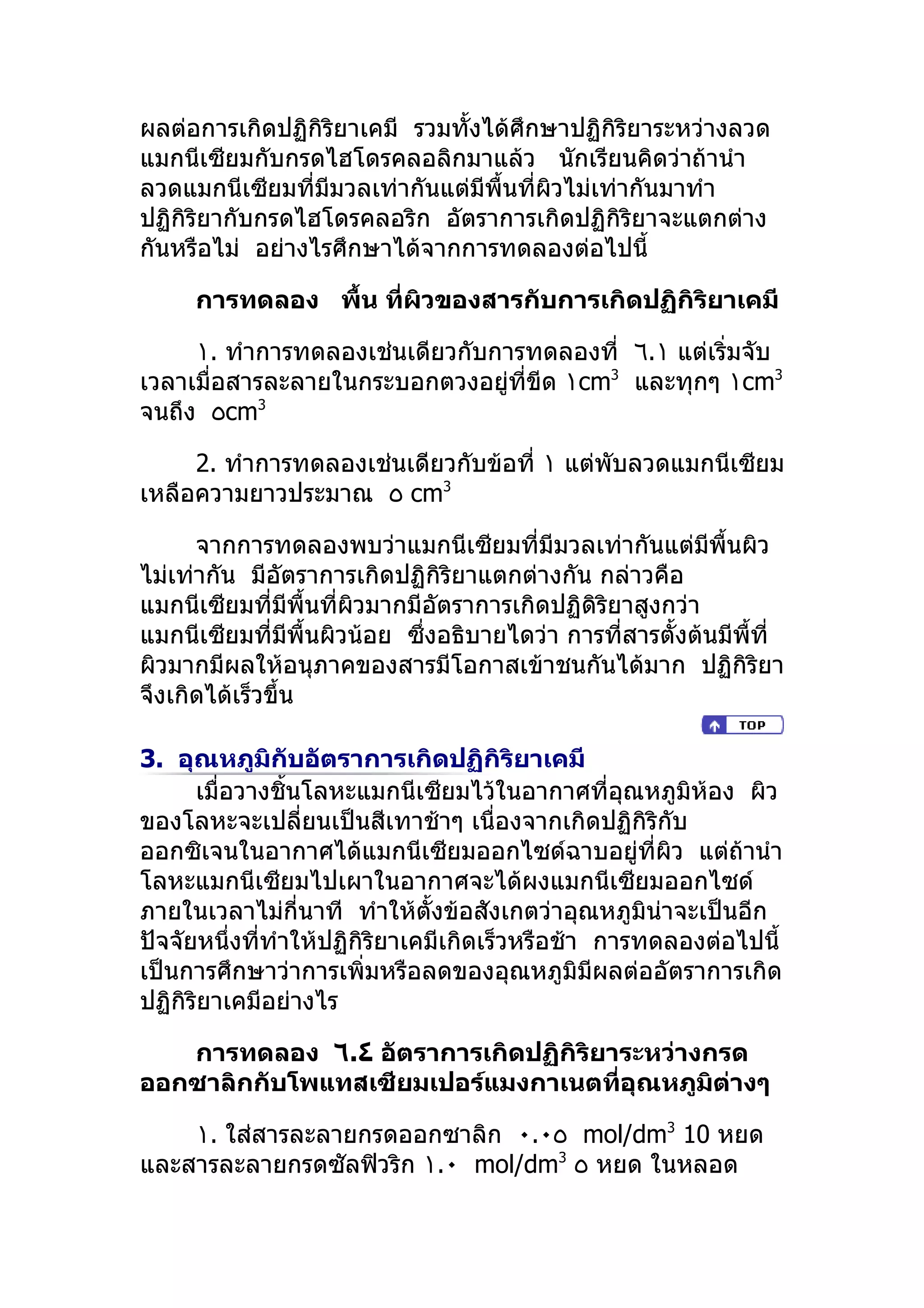 ผลต่อการเกิดปฏิกิริยาเคมี รวมทั้งได้ศึกษาปฏิกิริยาระหว่างลวด
แมกนีเซียมกับกรดไฮโดรคลอลิกมาแล้ว นักเรียนคิดว่าถ้านำา
ลวดแมกนีเซียมที่มมวลเท่ากันแต่มีพื้นที่ผวไม่เท่ากันมาทำา
                  ี                     ิ
ปฏิกิริยากับกรดไฮโดรคลอริก อัตราการเกิดปฏิกิริยาจะแตกต่าง
กันหรือไม่ อย่างไรศึกษาได้จากการทดลองต่อไปนี้

     การทดลอง พืำน ที่ผิวของสารกับการเกิดปฏิกิริยาเคมี

     ١. ทำาการทดลองเช่นเดียวกับการทดลองที่ ٦.١ แต่เริ่มจับ
เวลาเมื่อสารละลายในกระบอกตวงอยู่ที่ขีด ١cm3 และทุกๆ ١cm3
จนถึง ٥cm3

     2. ทำาการทดลองเช่นเดียวกับข้อที่ ١ แต่พับลวดแมกนีเซียม
เหลือความยาวประมาณ ٥ cm3

      จากการทดลองพบว่าแมกนีเซียมที่มีมวลเท่ากันแต่มีพื้นผิว
ไม่เท่ากัน มีอัตราการเกิดปฏิกิริยาแตกต่างกัน กล่าวคือ
แมกนีเซียมที่มีพื้นที่ผวมากมีอัตราการเกิดปฏิดิริยาสูงกว่า
                       ิ
แมกนีเซียมที่มีพื้นผิวน้อย ซึ่งอธิบายไดว่า การที่สารตั้งต้นมีพื้ที่
ผิวมากมีผลให้อนุภาคของสารมีโอกาสเข้าชนกันได้มาก ปฏิกิริยา
จึงเกิดได้เร็วขึ้น

3. อุณหภูมิกับอัตราการเกิดปฏิกิริยาเคมี
      เมื่อวางชิ้นโลหะแมกนีเซียมไว้ในอากาศที่อุณหภูมิห้อง ผิว
ของโลหะจะเปลี่ยนเป็นสีเทาช้าๆ เนื่องจากเกิดปฏิกิริกับ
ออกซิเจนในอากาศได้แมกนีเซียมออกไซด์ฉาบอยู่ที่ผิว แต่ถ้านำา
โลหะแมกนีเซียมไปเผาในอากาศจะได้ผงแมกนีเซียมออกไซด์
ภายในเวลาไม่กี่นาที ทำาให้ตั้งข้อสังเกตว่าอุณหภูมิน่าจะเป็นอีก
ปัจจัยหนึ่งที่ทำาให้ปฏิกิริยาเคมีเกิดเร็วหรือช้า การทดลองต่อไปนี้
เป็นการศึกษาว่าการเพิ่มหรือลดของอุณหภูมิมีผลต่ออัตราการเกิด
ปฏิกิริยาเคมีอย่างไร

   การทดลอง ٦.٤ อัตราการเกิดปฏิกิริยาระหว่างกรด
ออกซาลิกกับโพแทสเซียมเปอร์แมงกาเนตที่อุณหภูมิต่างๆ

    ١. ใส่สารละลายกรดออกซาลิก ٠.٠٥ mol/dm3 10 หยด
และสารละลายกรดซัลฟิวริก ١.٠ mol/dm3 ٥ หยด ในหลอด
 