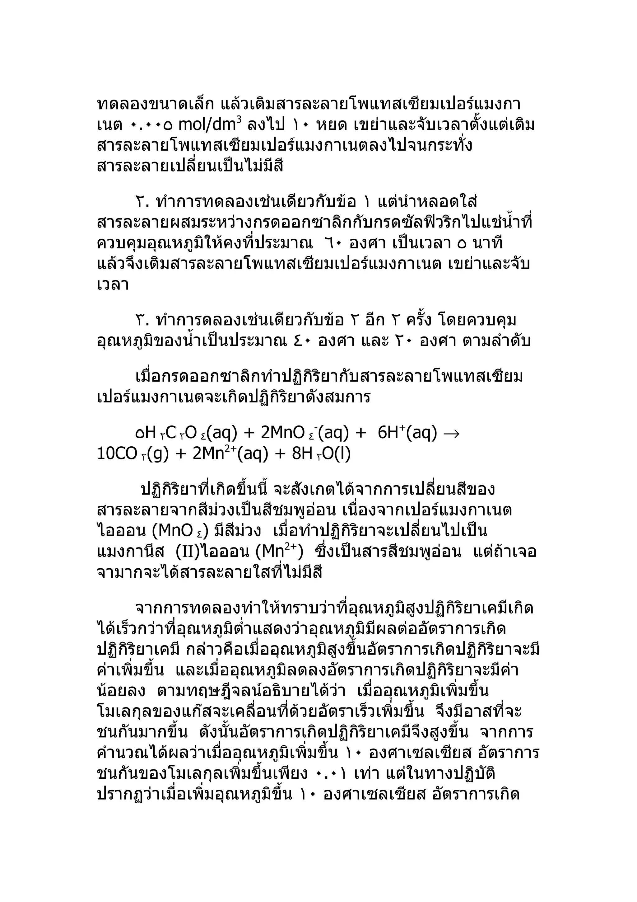ทดลองขนาดเล็ก แล้วเติมสารละลายโพแทสเซียมเปอร์แมงกา
เนต ٠.٠٠٥ mol/dm3 ลงไป ١٠ หยด เขย่าและจับเวลาตั้งแต่เติม
สารละลายโพแทสเซียมเปอร์แมงกาเนตลงไปจนกระทัง ่
สารละลายเปลี่ยนเป็นไม่มีสี

     ٢. ทำาการทดลองเช่นเดียวกับข้อ ١ แต่นำาหลอดใส่
สารละลายผสมระหว่างกรดออกซาลิกกับกรดซัลฟิวริกไปแช่นำ้าที่
ควบคุมอุณหภูมิให้คงที่ประมาณ ٦٠ องศา เป็นเวลา ٥ นาที
แล้วจึงเติมสารละลายโพแทสเซียมเปอร์แมงกาเนต เขย่าและจับ
เวลา

    ٣. ทำาการดลองเช่นเดียวกับข้อ ٢ อีก ٢ ครั้ง โดยควบคุม
อุณหภูมิของนำ้าเป็นประมาณ ٤٠ องศา และ ٢٠ องศา ตามลำาดับ

     เมื่อกรดออกซาลิกทำาปฏิกิริยากับสารละลายโพแทสเซียม
เปอร์แมงกาเนตจะเกิดปฏิกิริยาดังสมการ

    ٥H ٢C ٢O ٤(aq) + 2MnO ٤-(aq) + 6H+(aq) →
10CO ٢(g) + 2Mn2+(aq) + 8H ٢O(l)

     ปฏิกิริยาที่เกิดขึ้นนี้ จะสังเกตได้จากการเปลียนสีของ
                                                  ่
สารละลายจากสีมวงเป็นสีชมพูอ่อน เนื่องจากเปอร์แมงกาเนต
                  ่
ไอออน (MnO ٤) มีสีม่วง เมื่อทำาปฏิกิริยาจะเปลียนไปเป็น
                                                ่
แมงกานีส (ΙΙ)ไอออน (Mn ) ซึ่งเป็นสารสีชมพูอ่อน แต่ถ้าเจอ
                                2+

จามากจะได้สารละลายใสทีไม่มีสี ่

       จากการทดลองทำาให้ทราบว่าที่อุณหภูมิสูงปฏิกิริยาเคมีเกิด
ได้เร็วกว่าที่อุณหภูมิตำ่าแสดงว่าอุณหภูมิมีผลต่ออัตราการเกิด
ปฏิกิริยาเคมี กล่าวคือเมื่ออุณหภูมิสูงขึ้นอัตราการเกิดปฏิกิริยาจะมี
ค่าเพิ่มขึ้น และเมื่ออุณหภูมิลดลงอัตราการเกิดปฏิกิริยาจะมีค่า
น้อยลง ตามทฤษฎีจลน์อธิบายได้วา เมื่ออุณหภูมิเพิ่มขึ้น
                                     ่
โมเลกุลของแก๊สจะเคลื่อนที่ด้วยอัตราเร็วเพิ่มขึ้น จึงมีอาสที่จะ
ชนกันมากขึ้น ดังนั้นอัตราการเกิดปฏิกิริยาเคมีจึงสูงขึ้น จากการ
คำานวณได้ผลว่าเมื่ออุณหภูมิเพิ่มขึ้น ١٠ องศาเซลเซียส อัตราการ
ชนกันของโมเลกุลเพิ่มขึ้นเพียง ٠.٠١ เท่า แต่ในทางปฏิบัติ
ปรากฏว่าเมื่อเพิ่มอุณหภูมิขึ้น ١٠ องศาเซลเซียส อัตราการเกิด
 