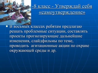-8 класс - Утверждай себя «самоутверждение» В восьмых классах ребятам предлагаю решать проблемные ситуации, составлять  проекты прогнозирующие дальнейшие изменения, слайдфильмы по теме, проводить  агитационные акции по охране окружающей среды и др. 