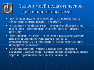 Задачи моей педагогической  деятельности по теме: -изучение и внедрение современных педагогических технологий в преподавании  предмета; -создание условий для развития творческой деятельности школьника и формирование устойчивого интереса к предмету; -формирование и развитие поисково-исследовательских навыков и умений обучающегося индивида, ориентированных на применение имеющихся знаний и приобретение новых; -создание ситуации успеха с целью формирования адекватной самооценки. Развития новых навыков общения через интерактивные методы преподавания. 