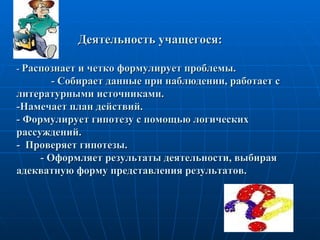 Деятельность учащегося:  -  Распознает и четко формулирует проблемы.    - Собирает данные при наблюдении, работает с литературными источниками.  -Намечает план действий.  - Формулирует гипотезу с помощью логических рассуждений.  -  Проверяет гипотезы.    - Оформляет результаты деятельности, выбирая адекватную форму представления результатов. 