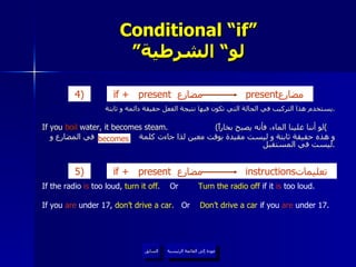 Conditional “if” ” لو“ الشرطية يستخدم هذا التركيب في الحالة التي تكون فيها نتيجة الفعل حقيقة دائمة و ثابتة . If you  boil  water, it becomes steam.  ( لو أننا غلينا الماء، فأنه يصبح بخاراً ) و هذه حقيقة ثابتة و ليست مقيدة بوقت معين لذا جاءت كلمة  في المضارع و ليست في المستقبل . عودة إلى القائمة الرئيسية السابق If the radio  is  too loud,  turn it off .  Or  Turn the radio off  if it  is  too loud. If you  are  under 17,  don’t drive a car.   Or  Don’t drive a car  if you  are  under 17. becomes عودة إلى القائمة الرئيسية if +   present  مضارع   present مضارع  4)   if +   present  مضارع   instructions تعليمات  5 )   