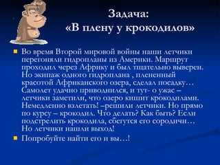 Задача:  «В плену у крокодилов» Во время Второй мировой войны наши летчики перегоняли гидропланы из Америки. Маршрут проходил через Африку и был тщательно выверен. Но экипаж одного гидроплана , плененный красотой Африканского озера, сделал посадку… Самолет удачно приводнился, и тут- о ужас –летчики заметили, что озеро кишит крокодилами. Немедленно взлетать! –решили летчики. Но прямо по курсу – крокодил. Что делать? Как быть? Если подстрелить крокодила, сбегутся его сородичи… Но летчики нашли выход!  Попробуйте найти его и вы…! 