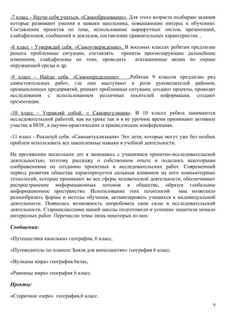 -7 класс - Научи себя учиться. «Самообразование». Для этого возраста подбираю задания
которые развивают умения и навыки школьника, повышающие интерес к обучению:
Составление проектов по теме, использование маршрутных листов, презентаций,
слайдфильмов, сообщений и докладов, составление сравнительных характеристик ..

-8 класс - Утверждай себя. «Самоутверждение». В восьмых классах ребятам предлагаю
решать проблемные ситуации, составлять      проекты прогнозирующие дальнейшие
изменения, слайдфильмы по теме, проводить         агитационные акции по охране
окружающей среды и др.

-9 класс - Найди себя. «Самоопределение»    Ребятам 9 классов предлагаю ряд
самостоятельных работ, где они выступают в роли руководителей районов,
промышленных предприятий, решают проблемные ситуации, создают проекты, проводят
исследования с использованием различных носителей информации, создают
презентации.

-10 класс - Управляй собой. « Саморегуляция». В 10 классе ребята занимаются
исследовательской работой, как на уроке так и в не урочное время принимают активное
участие в НОУ, в научно-практических и краеведческих конференциях.

-11 класс - Реализуй себя. «Самоактуализация» Это дети, которые могут уже без особых
проблем использовать все накопленные навыки в учебной деятельности.

На протяжении нескольких лет я занимаюсь с учащимися проектно-исследовательской
деятельностью, поэтому расскажу о собственном опыте и поделюсь некоторыми
соображениями по созданию проектных и исследовательских работ. Современный
период развития общества характеризуется сильным влиянием на него компьютерных
технологий, которые проникают во все сферы человеческой деятельности, обеспечивают
распространение информационных потоков в обществе, образуя глобальное
информационное пространство. Использование этих технологий         мне позволило
разнообразить формы и методы обучения, активизировать учащихся к индивидуальной
деятельности. Появилась возможность попробовать свои силы в исследовательской
деятельности. Старшеклассники нашей школы подготовили и успешно защитили немало
интересных работ. Перечислю темы лишь некоторых из них:

Сообщения:

«Путешествия капельки» география, 6 класс,

«Путеводитель по планете Земля для инопланетян» география 6 класс.

«Вулканы мира» география 6клас,

«Равнины мира» география 6 класс.

Пректы:

«Старичное озеро» география,6 класс.
                                                                                    9
 
