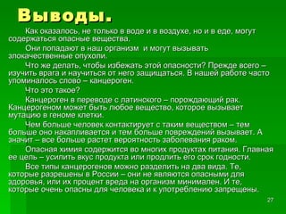 Выводы. Как оказалось, не только в воде и в воздухе, но и в еде, могут содержаться опасные вещества. Они попадают в наш организм  и могут вызывать злокачественные опухоли. Что же делать, чтобы избежать этой опасности? Прежде всего – изучить врага и научиться от него защищаться. В нашей работе часто упоминалось слово – канцероген. Что это такое? Канцероген в переводе с латинского – порождающий рак. Канцерогеном может быть любое вещество, которое вызывает мутацию в геноме клетки. Чем больше человек контактирует с таким веществом – тем больше оно накапливается и тем больше повреждений вызывает. А значит – все больше растет вероятность заболевания раком. Опасная химия содержится во многих продуктах питания. Главная ее цель – усилить вкус продукта или продлить его срок годности. Все типы канцерогенов можно разделить на два вида. Те, которые разрешены в России – они не являются опасными для здоровья, или их процент вреда на организм минимален. И те, которые очень опасны для человека и к употреблению запрещены. 