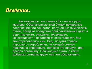 Введение . Как оказалось, эти самые «Е» - на все руки мастера. Обозначенные этой буквой природные соединения или вещества, полученные химическим путем, придают продуктам привлекательный цвет, а еще глазируют, окисляют, охлаждают, консервируют и продлевают срок годности. Мы заинтересовались ими. Ведь покупая товары народного потребления, не каждый сможет  правильно определить, полезен это продукт  или  вреден организму. Необходимо знать, о каких добавках сигнализируют нам эти обозначения. 