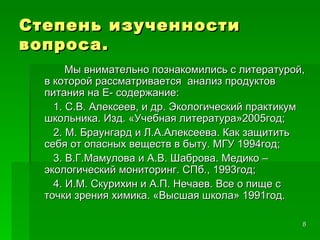Степень изученности вопроса. Мы внимательно познакомились с литературой, в которой рассматривается  анализ продуктов питания на Е- содержание: 1. С.В. Алексеев, и др. Экологический практикум школьника. Изд. «Учебная литература»2005год;  2. М. Браунгард и Л.А.Алексеева. Как защитить себя от опасных веществ в быту. МГУ 1994год;  3. В.Г.Мамулова и А.В. Шаброва. Медико – экологический мониторинг. СПб., 1993год;  4. И.М. Скурихин и А.П. Нечаев. Все о пище с точки зрения химика. «Высшая школа» 1991год. 