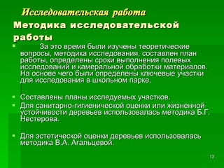 Исследовательская работа Методика исследовательской работы За это время были изучены теоретические вопросы, методика исследования, составлен план работы, определены сроки выполнения полевых исследований и камеральной обработки материалов. На основе чего были определены ключевые участки для исследования в школьном парке. Составлены планы исследуемых участков. Для санитарно-гигиенической оценки или жизненной устойчивости деревьев использовалась методика Б.Г. Нестерова. Для эстетической оценки деревьев использовалась методика В.А. Агальцевой. 