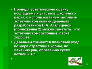 Проведя эстетическую оценку исследуемых участков школьного парка, с использованием методики эстетической оценки деревьев, разработанной В.А. Агальцевой (приложение 2) можно заметить,  что эстетическое состояние  парка хорошее.  Деревьям требуется плановый уход по мере отрастания кроны, по лечению ран, обрезанию сухих ветвей и т.п. 