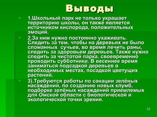 Выводы 1.Школьный парк не только украшает территорию школы, он также является источником кислорода, положительных эмоций.  2.За ним нужно постоянно ухаживать. Следить за тем, чтобы на деревьях не было сломанных  сучьев, во время лечить раны, следить за здоровьем деревьев. Также нужно следить за чистотой парка, своевременно проводить субботники. В весеннее время заниматься подсадкой деревьев в необходимых местах, посадкой цветущих растений. 3).Требуются работы по санации зелёных насаждений, по созданию новых клумб, подборке зелёных насаждений приемлемых для Омской области с биологической и экологической точки зрения.  