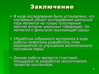 Заключение В ходе исследования было установлено, что изучаемый объект исследования школьный парк является не только популярным местом встречи школьных товарищей. Он является и фильтром окружающей среды.  Обработка собранного материала в ходе работы позволила разработать план мероприятий по улучшению экологического состояния парка. Данная работа является стартовой площадкой по разработке экологических проектов школьников. 