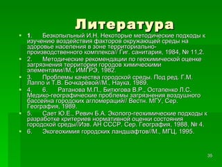 Литература 1 .      Безкопыльный И.Н. Некоторые методические подходы к изучению воздействия факторов окружающей среды на здоровье населения в зоне территориально-производственного комплекса// Гиг. санитария, 1984, № 11,2. 2.      Методические рекомендации по геохимической оценке загрязнения территории городов химическими элементами//М., ИМГРЭ, 1982. 3.      Проблемы качества городской среды. Под ред. Г.М. Лаппо и Т.В. Бочкарёвой//М., Наука, 1989. 4.      6.      Ратанова М.П., Битюгова В.Р., Остапенко Л.С. Медико-географические проблемы загрязнения воздушного бассейна городских агломераций// Вестн. МГУ, Сер. География, 1989. 5.      Сает Ю.Е., Ревич Б.А. Эколого-геохимические подходы к разработке критериев нормативной оценки состояния городской среды//Изв. АН СССР. Сер. География, 1988, № 4. 6.      Экогеохимия городских ландшафтов//М., МГЦ, 1995. 