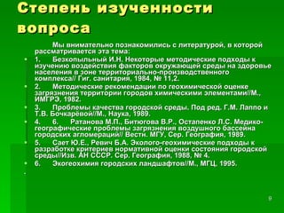 Степень изученности вопроса Мы внимательно познакомились с литературой, в которой рассматривается эта тема: 1.      Безкопыльный И.Н. Некоторые методические подходы к изучению воздействия факторов окружающей среды на здоровье населения в зоне территориально-производственного комплекса// Гиг. санитария, 1984, № 11,2. 2.      Методические рекомендации по геохимической оценке загрязнения территории городов химическими элементами//М., ИМГРЭ, 1982. 3.      Проблемы качества городской среды. Под ред. Г.М. Лаппо и Т.В. Бочкарёвой//М., Наука, 1989. 4.      6.      Ратанова М.П., Битюгова В.Р., Остапенко Л.С. Медико-географические проблемы загрязнения воздушного бассейна городских агломераций// Вестн. МГУ, Сер. География, 1989. 5.      Сает Ю.Е., Ревич Б.А. Эколого-геохимические подходы к разработке критериев нормативной оценки состояния городской среды//Изв. АН СССР. Сер. География, 1988, № 4. 6.      Экогеохимия городских ландшафтов//М., МГЦ, 1995. . 