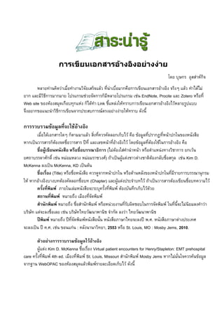 การเขียน๶อกสารอȋางอิงอยȊางงȊาย
                                                                                     โดย บุษกร อุสสาหกิจ
       หลายทานคิดวาเมื่อทํางานวิจัยเสร็จแลว ที่นาเบื่อมากคือการเขียนเอกสารอางอิง จริงๆ แลว ทําไดไม
ยาก และมีวธการมากมาย โปรแกรมชวยจัดการก็มีหลายโปรแกรม เชน EndNote, Procite และ Zotero หรือที่
          ิี
Web site ของหองสมุดเกือบทุกแหง ก็ไดทํา Link ชี้แหลงใหทราบการเขียนเอกสารอางอิงไวหลายรูปแบบ
จึงอยากขอแนะนําวิธีการเขียนจากประสบการณตรงอยางงายใหทราบ ดังนี้

การรวบรวมขอมูลที่จะใชอางอิง
        เมื่อไดเอกสารใดๆ ก็ตามมาแลว สิ่งที่ควรคัดลอกเก็บไว คือ ขอมูลทีปรากฏที่หนาปกในของหนังสือ
                                                                           ่
หากเปนวารสารก็ตองจดชื่อวารสาร ปที่ และเลขหนาที่อางอิงไว โดยขอมูลที่ตองใชในการอางอิง คือ
                                                        
        ชื่อผูเขียนหนังสือ หรือชื่อบรรณาธิการ (ไมตองใสคํานําหนา หรือตําแหนงทางวิชาการ ยกเวน
ยศถาบรรดาศักดิ์ เชน หมอมหลวง หมอมราชวงศ) ถาเปนผูแตงชาวตางชาติตองกลับชื่อสกุล เชน Kim D.
                                                                              
McKenna ลงเปน McKenna, KD เปนตน
        ชื่อเรื่อง (Title) หรือชื่อหนังสือ ควรดูจากหนาปกใน หรือดานหลังของหนาปกในที่มีรายการบรรณานุกรม
ให หากอางอิงบางบทตองคัดลอกชื่อบท (Chapter) และผูแตงประจําบทไว ถาเปนวารสารตองเขียนชื่อบทความไว
        ครั้งที่พิมพ ภายในเลมหนังสือจะระบุครั้งที่พิมพ ตองบันทึกเก็บไวดวย
        สถานที่พิมพ หมายถึง เมืองที่จัดพิมพ
        สํานักพิมพ หมายถึง ชื่อสํานักพิมพ หรือหนวยงานที่รับผิดชอบในการจัดพิมพ ในที่นี้จะไมนิยมลงคําวา
บริษัท แตจะลงชื่อเลย เชน บริษัทไทยวัฒนาพานิช จํากัด ลงวา ไทยวัฒนาพานิช
        ปพิมพ หมายถึง ปที่จัดพิมพหนังสือนั้น หนังสือภาษาไทยจะลงป พ.ศ. หนังสือภาษาตางประเทศ
จะลงเปน ป ค.ศ. เชน ขอนแกน : คลังนานาวิทยา, 2553 หรือ St. Louis, MO : Mosby Jems, 2010.

         ตัวอยางการรวบรวมขอมูลไวอางอิง
         ผูแตง Kim D. McKenna ชื่อเรื่อง Virtual patient encounters for Henry/Stapleton: EMT prehospital
care ครั้งที่พมพ 4th ed. เมืองที่พิมพ St. Louis, Missouri สํานักพิมพ Mosby Jems หากไมมั่นใจควรคนขอมูล
               ิ
จากฐาน WebOPAC ของหองสมุดแลวพิมพรายละเอียดเก็บไว ดังนี้
 