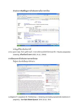 ตัวอยางการพิมพขอมูลการอȋางอิงบทความในวารสารไทย




       นําขอมูลที่ไดมาเขียนใหม ดังนี้
บรรจง อุดมถาวรสุข, ภิเศก ลุมพิกานนท. การตรวจคัดกรองเปนกิจวัตรกอนผาตัด = Routine preoperative
       screening. ศรีนครินทรเวชสาร 2552; 24 (3) : 278-82.
การเขียนเอกสารอางอิงบทความภาษาอังกฤษ
       ชื่อผูแตง ตองกลับชื่อสกุล ดังตัวอยาง




Lumbiganon P, Laopaiboon M, Thinkhamrop J. Screening and treating asymptomatic bacteriuria in
      pregnancy. Curr Opin Obstet Gynecol 2010; 22 (2) : 95-9.
 