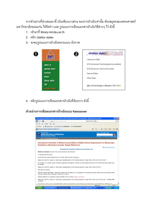 จากตัวอยางทีนําเสนอมานี้ เปนเพียงบางสวน ของการอางอิงเทานั้น หองสมุดคณะแพทยศาสตร
                     ่
มหาวิทยาลัยขอนแกน ไดจัดทํา Link รูปแบบการเขียนเอกสารอางอิงวิธีตางๆ ไว ดังนี้
      1. เขามาที่ library.md.kku.ac.th
      2. คลิก citation styles
      3. จะพบรูปแบบการอางอิงหลายแบบ ดังภาพ




                               2




       4. คลิกรูปแบบการเขียนเอกสารอางอิงที่ตองการ ดังนี้

       ตัวอยางการเขียนเอกสารอางอิงแบบ Vancouver
 