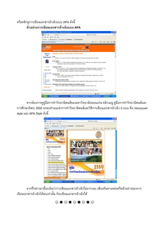 หรือคลิกดูการเขียนเอกสารอางอิงแบบ APA ดังนี้
        ตัวอยางการเขียนเอกสารอางอิงแบบ APA




        หากตองการดูคูมือการทําวิทยานิพนธของมหาวิทยาลัยขอนแกน คลิกเมนู คูมือการทําวิทยานิพนธและ
การศึกษาอิสระ 2550 จะพบคําแนะนําการทําวิทยานิพนธและวิธีการเขียนเอกสารอางอิง 2 แบบ คือ Vancouver
style และ APA Style ดังนี้




       จากที่กลาวมานี้จะเห็นวาการเขียนเอกสารอางอิงไมยากเลย เพียงคนหาแหลงหรือตัวอยางของการ
เขียนเอกสารอางอิงใหพบเทานั้น ก็จะเขียนเอกสารอางอิงได
                             ☺☻☺☻☺☻☺☻☺
 