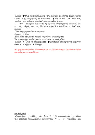 Έναρξη     Όλα τα προγράμματα        Λογισμικό προβολής παρουσίασης
«Κάτω στης μαργαρίτας το αλωνάκι»          και με ένα κλικ όπου σας
υποδεικνύετε γράφετε το στίχο/-ους της επιλογής σας.
      Στη συνέχεια ανοίξτε το πρόγραμμα επεξεργασίας κειμένου και
με τους στίχους που σας δίνονται παρακάτω συνθέστε το δικό σας
ποίημα.
Κάτω στης μαργαρίτας το αλωνάκι,
Ιδρώνει ο ήλιος
Πέρα μέσα στα χρυσά νταριά κοιμούνται αγοροκόριτσα
Το πρόγραμμα επεξεργασίας κειμένου ανοίγει ως εξής:
Έναρξη      Όλα τα προγράμματα       Λογισμικό Επεξεργαστή κειμένου
(Word)     αρχείο    Άνοιγμα

Να χρησιμοποιηθεί σε συνδυασμό με το .ppt που ανήκει στο ίδιο σενάριο
και υπάρχει στο ιστολόγιο.




Οι ιστορικοί
Αξιοποιήστε τις σελίδες 116-117 και 121-123 του σχολικού εγχειριδίου
της ιστορίας νεοελληνικής λογοτεχνίας Α΄ Β΄ Γ΄ γυμνασίου και
 