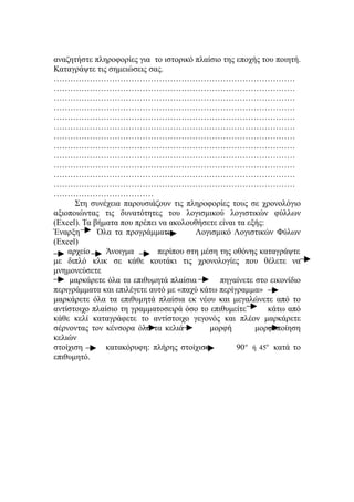 αναζητήστε πληροφορίες για το ιστορικό πλαίσιο της εποχής του ποιητή.
Καταγράψτε τις σημειώσεις σας.
……………………………………………………………………………
……………………………………………………………………………
……………………………………………………………………………
……………………………………………………………………………
……………………………………………………………………………
……………………………………………………………………………
……………………………………………………………………………
……………………………………………………………………………
……………………………………………………………………………
……………………………………………………………………………
……………………………………………………………………………
……………………………………………………………………………
………………………………
      Στη συνέχεια παρουσιάζουν τις πληροφορίες τους σε χρονολόγιο
αξιοποιώντας τις δυνατότητες του λογισμικού λογιστικών φύλλων
(Excel). Τα βήματα που πρέπει να ακολουθήσετε είναι τα εξής:
Έναρξη       Όλα τα προγράμματα        Λογισμικό Λογιστικών Φύλων
(Excel)
    αρχείο     Άνοιγμα       περίπου στη μέση της οθόνης καταγράψτε
με διπλό κλικ σε κάθε κουτάκι τις χρονολογίες που θέλετε να
μνημονεύσετε
    μαρκάρετε όλα τα επιθυμητά πλαίσια        πηγαίνετε στο εικονίδιο
περιγράμματα και επιλέγετε αυτό με «παχύ κάτω περίγραμμα»
μαρκάρετε όλα τα επιθυμητά πλαίσια εκ νέου και μεγαλώνετε από το
αντίστοιχο πλαίσιο τη γραμματοσειρά όσο το επιθυμείτε         κάτω από
κάθε κελί καταγράφετε το αντίστοιχο γεγονός και πλέον μαρκάρετε
σέρνοντας τον κένσορα όλα τα κελιά         μορφή          μορφοποίηση
κελιών
στοίχιση       κατακόρυφη: πλήρης στοίχιση          90 ο ή 45ο κατά το
επιθυμητό.
 
