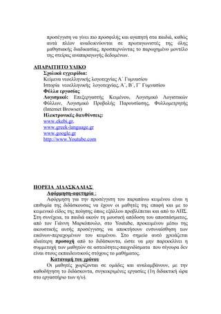προσέγγιση να γίνει πιο προσφιλής και αγαπητή στα παιδιά, καθώς
     αυτά πλέον αναδεικνύονται σε πρωταγωνιστές της όλης
     μαθησιακής διαδικασίας, προσπερνώντας το παρωχημένο μοντέλο
     της στείρας αναπαραγωγής δεδομένων.

ΑΠΑΡΑΙΤΗΤΟ ΥΛΙΚΟ
   Σχολικά εγχειρίδια:
   Κείμενα νεοελληνικής λογοτεχνίας Α΄ Γυμνασίου
   Ιστορία νεοελληνικής λογοτεχνίας, Α΄, Β΄, Γ΄ Γυμνασίου
   Φύλλα εργασίας
   Λογισμικό: Επεξεργαστής Κειμένου, Λογισμικό Λογιστικών
   Φύλλων, Λογισμικό Προβολής Παρουσίασης, Φυλλομετρητής
   (Internet Browser)
   Ηλεκτρονικές διευθύνσεις:
   www.ekebi.gr,
   www.greek-language.gr
   www.google.gr
   http://www.Youtube.com




ΠΟΡΕΙΑ ΔΙΔΑΣΚΑΛΙΑΣ
       Αφόρμηση-αφετηρία :
       Αφόρμηση για την προσέγγιση του παραπάνω κειμένου είναι η
επιθυμία της διδάσκουσας να έχουν οι μαθητές της επαφή και με το
κειμενικό είδος της ποίησης όπως εξάλλου προβλέπεται και από το ΑΠΣ.
Στη συνέχεια, τα παιδιά ακούν τη μουσική απόδοση του αποσπάσματος,
από τον Γιάννη Μαρκόπουλο, στο Youtube, προκειμένου μέσω της
ακουστικής αυτής προσέγγισης να αποκτήσουν ενσυναίσθηση των
εικόνων-περιεχομένων του κειμένου. Στο σημείο αυτό χρειάζεται
ιδιαίτερη προσοχή από το διδάσκοντα, ώστε να μην παρεκκλίνει η
συμμετοχή των μαθητών σε αστειότητες-παιχνιδίσματα που σίγουρα δεν
είναι στους εκπαιδευτικούς στόχους το μαθήματος.
        Κατανομή του χρόνου
       Οι μαθητές χωρίζονται σε ομάδες και αναλαμβάνουν, με την
καθοδήγηση το διδάσκοντα, συγκεκριμένες εργασίες (1η διδακτική ώρα
στο εργαστήριο των η/υ).
 