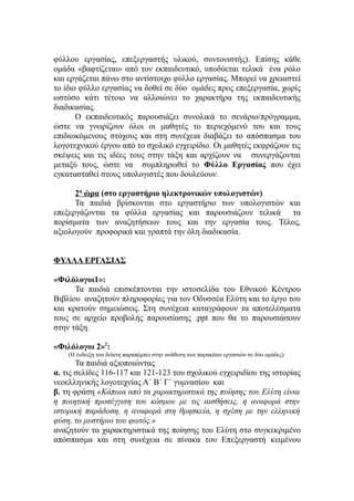 φύλλου εργασίας, επεξεργαστής υλικού, συντονιστής). Επίσης κάθε
ομάδα «βαφτίζεται» από τον εκπαιδευτικό, υποδύεται τελικά ένα ρόλο
και εργάζεται πάνω στο αντίστοιχο φύλλο εργασίας. Μπορεί να χρειαστεί
το ίδιο φύλλο εργασίας να δοθεί σε δύο ομάδες προς επεξεργασία, χωρίς
ωστόσο κάτι τέτοιο να αλλοιώνει το χαρακτήρα της εκπαιδευτικής
διαδικασίας.
       Ο εκπαιδευτικός παρουσιάζει συνολικά το σενάριο/πρόγραμμα,
ώστε να γνωρίζουν όλοι οι μαθητές το περιεχόμενό του και τους
επιδιωκόμενους στόχους και στη συνέχεια διαβάζει το απόσπασμα του
λογοτεχνικού έργου από το σχολικό εγχειρίδιο. Οι μαθητές εκφράζουν τις
σκέψεις και τις ιδέες τους στην τάξη και αρχίζουν να συνεργάζονται
μεταξύ τους, ώστε να συμπληρωθεί το Φύλλο Εργασίας που έχει
εγκατασταθεί στους υπολογιστές που δουλεύουν.

      2η ώρα (στο εργαστήριο ηλεκτρονικών υπολογιστών)
      Τα παιδιά βρίσκονται στο εργαστήριο των υπολογιστών και
επεξεργάζονται τα φύλλα εργασίας και παρουσιάζουν τελικά τα
πορίσματα των αναζητήσεων τους και την εργασία τους. Τέλος,
αξιολογούν προφορικά και γραπτά την όλη διαδικασία.


ΦΥΛΛΑ ΕΡΓΑΣΙΑΣ

«Φιλόλογοι1»:
      Τα παιδιά επισκέπτονται την ιστοσελίδα του Εθνικού Κέντρου
Βιβλίου αναζητούν πληροφορίες για τον Οδυσσέα Ελύτη και το έργο του
και κρατούν σημειώσεις. Στη συνέχεια καταγράφουν τα αποτελέσματα
τους σε αρχείο προβολής παρουσίασης .ppt που θα το παρουσιάσουν
στην τάξη.

«Φιλόλογοι 2»2:
    (Η ένδειξη του δείκτη παραπέμπει στην ανάθεση των παρακάτω εργασιών σε δύο ομάδες)
       Τα παιδιά αξιοποιώντας
α. τις σελίδες 116-117 και 121-123 του σχολικού εγχειριδίου της ιστορίας
νεοελληνικής λογοτεχνίας Α΄ Β΄ Γ΄ γυμνασίου και
β. τη φράση «Κάποια από τα χαρακτηριστικά της ποίησης του Ελύτη είναι
η ποιητική προσέγγιση του κόσμου με τις αισθήσεις, η αναφορά στην
ιστορική παράδοση, η αναφορά στη θρησκεία, η σχέση με την ελληνική
φύση, το μυστήριο του φωτός.»
αναζητούν τα χαρακτηριστικά της ποίησης του Ελύτη στο συγκεκριμένο
απόσπασμα και στη συνέχεια σε πίνακα του Επεξεργαστή κειμένου
 