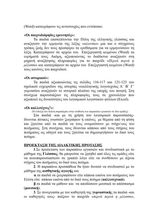 (Word) καταγράφουν τις αντιστοιχίες που εντόπισαν.

«Οι παιχνιδιάρηδες ερευνητές»:
      Τα παιδιά επισκέπτονται την Πύλη της ελληνικής γλώσσας και
αναζητούν την ερμηνεία της λέξης «αλωνάκι» μια και ο σύγχρονος
τρόπος ζωής δεν τους προσφέρει τα ερεθίσματα για να ερμηνεύσουν τη
λέξη. Καταγράφουν σε αρχείο του Επεξεργαστή κειμένου (Word) τα
ευρήματά τους. Ακόμη, αξιοποιώντας το διαδίκτυο αναζητούν στη
μηχανή αναζήτησης πληροφορίες για το παιχνίδι «Περνά περνά η
μέλισσα» και καταγράφουν σε αρχείο του Επεξεργαστή κειμένου (Word)
τους κανόνες του παιχνιδιού.

«Οι ιστορικοί»:
      Τα παιδιά αξιοποιώντας τις σελίδες 116-117 και 121-123 του
σχολικού εγχειριδίου της ιστορίας νεοελληνικής λογοτεχνίας Α΄ Β΄ Γ΄
γυμνασίου αναζητούν το ιστορικό πλαίσιο της εποχής του ποιητή. Στη
συνέχεια παρουσιάζουν τις πληροφορίες τους σε χρονολόγιο που
αξιοποιεί τις δυνατότητες του λογισμικού λογιστικών φύλλων (Excel).

«Οι καλλιτέχνες2»:
     (Η ένδειξη του δείκτη παραπέμπει στην ανάθεση των παρακάτω εργασιών σε δύο ομάδες)
      Στα παιδιά -και με τη χρήση του λογισμικού παρουσίασης-
δίνονται πίνακες γνωστών ζωγράφων ή εικόνες με θέματα από τη φύση
και ζητείται από τα παιδιά να τους ονοματίσουν με στίχο/-ους του
ποιήματος. Στη συνέχεια, τους δίνονται κάποιοι από τους στίχους του
ποιήματος ως οδηγοί και τους ζητείται να δημιουργήσουν το δικό τους
ποίημα .

ΠΡΟΕΚΤΑΣΗ ΤΗΣ ΔΙΔΑΚΤΙΚΗΣ ΠΡΟΤΑΣΗΣ
      1.Σε προέκταση των παραπάνω εργασιών και συνδυαστικά με το
μάθημα της Γλώσσας, θα μπορούσε να ζητηθεί από όλες τις ομάδες είτε
να αυτοπαρουσιαστούν σε γραπτό λόγο είτε να συνθέσουν με άξονα
στίχους του ποιήματος το δικό τους ποίημα.
      2. Η παραπάνω προσπάθεια θα ήταν δυνατό να συνδυαστεί με το
μάθημα της αισθητικής αγωγής και
      α.τα παιδιά να ζωγραφίσουν είτε κάποια εικόνα του ποιήματος του
Ελύτη είτε κάποια εικόνα από το δικό τους ποίημα (καλλιτεχνικά).
      β.τα παιδιά να μάθουν και να αποδώσουν μουσικά το απόσπασμα
(μουσική).
      3. Σε συνεργασία με τον καθηγητή της γυμναστικής τα παιδιά -και
οι καθηγητές τους- παίζουν το παιχνίδι «περνά περνά η μέλισσα»,
 