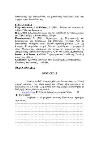 καθιστώντας την εκπαιδευτική και μαθησιακή διαδικασία πέρα από
ευχάριστη και διασκεδαστική.

ΒΙΒΛΙΟΓΡΑΦΙΑ
Γεωργακόπουλου, Α.& Γούτσος, Δ. (1999). Κείμενο και επικοινωνία.
Αθήνα: Ελληνικά Γράμματα.
ΙΤΥ. (2007). Επιμορφωτικό υλικό για την εκπαίδευση των επιμορφωτών
στα ΠΑΚΕ, τεύχος 1, Γενικό Μέρος. Πάτρα.
Κουτσογιάννης, Δ. (2002). Τεχνολογίες της Πληροφορικής και
Επικοινωνίας και διδασκαλία της ελληνικής γλώσσας: Από το
εκπαιδευτικό λογισμικό στον κριτικό τεχνογραμματισμό. Στο: Χρ
Κυνηγός, Ε. Δημαράκη (επιμ.). Νοητικά εργαλεία και πληροφοριακά
μέσα, Παιδαγωγική αξιοποίηση της σύγχρονης τεχνολογίας για τη
μετεξέλιξη της εκπαιδευτικής πρακτικής, σ.399-419. Αθήνα : Καστανιώτη.
Ράπτης, Α. & Ράπτη, Α. (1998). Πληροφορική και εκπαίδευση. Συνολική
προσέγγιση. Αθήνα.
Χοντολίδου, Ε. (1999). Εισαγωγή στην έννοια της πολυτροπικότητας.
Γλωσσικός Υπολογιστής, 1, 115-118.

ΦΥΛΛΑ ΕΡΓΑΣΙΑΣ

                           ΦΙΛΟΛΟΓΟΙ 1


           Ανοίξτε το Φυλλομετρητή (Internet Browser) και στη λευκή
γραμμή εργασιών στο πάνω μέρος της οθόνης πληκτρολογήστε τη
διεύθυνση του Ε.ΚΕ.ΒΙ . Στη σελίδα που σας ανοίγει ακολουθήστε τη
διαδρομή που σας δίνεται παρακάτω:
       www.ekebi.gr Τράπεζα δεδομένων-Αρχεία:Ελύτης
    Βιογραφικό
           Διαβάστε τις πληροφορίες που σας δίνονται και κρατήστε
σημειώσεις
……………………………………………………………………………
……………………………………………………………………………
……………………………………………………………………………
……………………………………………………………………………
……………………………………………………………………………
……………………………………………………………………………
……………………………………………………………………………
……………………………………………………………………………
……………………………………………………………………………
 