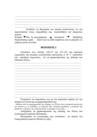 ……………………………………………………………………………
……………………………………………………………………………
……………………………………………………………………………
……………………………………………………………………………
…………………………………………………………………………
           Συνθέστε τη βιογραφία του ποιητή σκοπεύοντας να την
παρουσιάσετε στους συμμαθητές σας. Ακολουθήστε την παρακάτω
πορεία :
Έναρξη     Όλα τα προγράμματα            Λογισμικό          Προβολής
Παρουσίασης (.ppt)     διπλό κλικ σε κάθε διαφάνεια για να μπορείτε να
γράψετε μέσα σε αυτήν.

                              ΦΙΛΟΛΟΓΟΙ 2

      Ανατρέξτε στις σελίδες 116-117 και 121-123 του σχολικού
εγχειριδίου της ιστορίας νεοελληνικής λογοτεχνίας Α΄ Β΄ Γ΄ γυμνασίου
και κρατήστε σημειώσεις για τα χαρακτηριστικά της ποίησης του
Οδυσσέα Ελύτη.
……………………………………………………………………………
……………………………………………………………………………
……………………………………………………………………………
……………………………………………………………………………
……………………………………………………………………………
……………………………………………………………………………
……………………………………………………………………………
……………………………………………………………………………
……………………………………………………………………………
……………………………………………………………………………
……………………………………………………………………………
……………………………………………………………………………
……………………………………………………………………………
……………………………………………………………………………
      Συσχετίστε τις σημειώσεις σας με την παρακάτω φράση για την
ποίηση του Ελύτη και τα χαρακτηριστικά της:
 «Κάποια από τα χαρακτηριστικά της ποίησης του Ελύτη είναι η ποιητική προσέγγιση
του κόσμου με τις αισθήσεις, η αναφορά στην ιστορική παράδοση, η αναφορά στη
θρησκεία, η σχέση με την ελληνική φύση, το μυστήριο του φωτός.»
     Αναζητήστε τα χαρακτηριστικά της ποίησης του Ελύτη στο
συγκεκριμένο σχολικό απόσπασμα.
     Καταγράψτε τις αντιστοιχίες που εντοπίσατε σε πίνακα του
Επεξεργαστή κειμένου (Word) ως εξής:
 