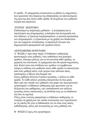 6η ομάδα : Ο γραμματέας ανακοινώνει με βάση τις σημειώσεις
που κρατούσε στη διάρκεια της διδασκαλίας τα αποτελέσματα
της έρευνας που έκανε κάθε ομάδα. Η ολομέλεια των μαθητών
συζητά και αξιολογεί.

 ΣΤΟΧΟΙ –ΣΚΕΠΤΙΚΟ
Επιδιωκόμενες δεξιότητες μαθητών : η αναζήτηση και η
αξιολόγηση της πληροφορίας ,η άσκηση στη συνεργασία και
στο διάλογο, η εξαγωγή συμπερασμάτων, η κριτική αξιοποίηση
των πληροφοριών, η εξοικείωση με τη χρήση του διαδικτύου
και των μηχανών αναζήτησης, η παραγωγή γόνιμου και
δημιουργικού προφορικού και γραπτού λόγου.

ΛΕΠΤΟΜΕΡΗΣ ΠΕΡΙΓΡΑΦΗ
Α΄ ΦΑΣΗ (1 ώρα στην τάξη). Ο διδάσκων καθηγητής
προετοιμάζει τους μαθητές, τους καθοδηγεί στο χωρισμό
ομάδων, διανέμει ρόλους για το συντονιστή κάθε ομάδας, το
χειριστή του ποντικιού, το γραμματέα που θα κρατά σημειώσεις
κλπ. Καλό είναι στη σύνθεση των ομάδων να λαμβάνεται
υπόψη η επίδοση των μαθητών ώστε κάθε ομάδα να αποτελείται
από έναν μαθητή καλό, έναν μέτριο έναν αδύνατο όπως
υποστηρίζει ο Meyer στη θεωρία του.
Στους μαθητές δίνονται 6 φύλλα εργασίας, 1 φύλλο σε κάθε
ομάδα. Το κάθε φύλλο εργασίας διακρίνεται σε δυο μέρη.
Πριν από την είσοδο των μαθητών στο χώρο του ηλεκτρονικού
εργαστηρίου ο διδάσκων καθηγητής έχει φροντίσει για τη
διεξαγωγή του μαθήματος, την εγκατάσταση των φύλλων
εργασίας στους υπολογιστές, τη σύνδεσή τους με το διαδίκτυο
και όλα τα σχετικά.
Τέλος είναι εντελώς απαραίτητο ο διδάσκων καθηγητής να
γνωρίζει τη χρήση και τον τρόπο λειτουργίας των τεχνολογιών
με τις οποίες θα γίνει η διδασκαλία για να είναι ένας καλός
καθοδηγητής, φίλος και συνεργάτης με τους μαθητές του.

Β ΄ ΦΑΣΗ (2 ώρες στο εργαστήριο)
 