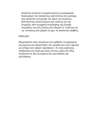 δοσμένου κειμένου η κυριολεκτική ή η μεταφορική;
  Καταγράψτε την άποψή σας απαντώντας στο ερώτημα,
  πού οφείλεται η ανορεξία του ήρωα του κειμένου;
  β)Αντλώντας υλικό (κείμενα και εικόνες) για την
  ανορεξία, από τη μηχανή αναζήτησης της Google
  συζητήστε για τους λόγους που οδηγούν σ’ αυτή και για
  τις συνέπειες που μπορεί να έχει σε παιδιά και εφήβους

ΟΜΑΔΕΣ

Παρουσιάστε στην ολομέλεια των μαθητών τα πορίσματα
της έρευνας και αξιολογήστε την εργασία που έγινε σχετικά
με το θέμα των λαϊκών αφηγήσεων. Αν είναι αξιόλογες
εκδηλώσεις του λαού μας ποιες έννοιες, αξίες και ιδέες
τονίζονται σε όλα τα κείμενα που ερευνήσατε και
μελετήσατε;
 